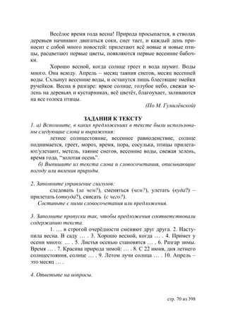 Весёлое время года весна! Природа просыпается, в стволах
деревьев начинают двигаться соки, снег тает, и каждый день при-
носит с собой много новостей: прилетают всё новые и новые пти-
цы, расцветают первые цветы, появляются первые весенние бабоч-
ки.
        Хорошо весной, когда солнце греет и вода шумит. Воды
много. Она всюду. Апрель – месяц таяния снегов, месяц весенней
воды. Схлынут весенние воды, и останутся лишь блестящие змейки
ручейков. Весна в разгаре: яркое солнце, голубое небо, свежая зе-
лень на деревьях и кустарниках, всё цветёт, благоухает, заливаются
на все голоса птицы.
                                               (По М. Гумилёвской)

                      ЗАДАНИЯ К ТЕКСТУ
1. а) Вспомните, в каких предложениях в тексте были использова-
ны следующие слова и выражения:
        летнее солнцестояние, весеннее равноденствие, солнце
поднимается, греет, мороз, время, пора, сосулька, птицы прилета-
ют/улетают, метель, таяние снегов, весенние воды, свежая зелень,
время года, “золотая осень”.
    б) Выпишите из текста слова и словосочетания, описывающие
погоду или явления природы.

2. Запомните управление глаголов:
        следовать (за чем?), сменяться (чем?), улетать (куда?) –
прилетать (откуда?), свисать (с чего?).
    Составьте с ними словосочетания или предложения.

3. Заполните пропуски так, чтобы предложения соответствовали
содержанию текста.
        1. … в строгой очерëдности сменяют друг друга. 2. Насту-
пила весна. В саду … . 3. Хорошо весной, когда … . 4. Примет у
осени много: … . 5. Листья осенью становятся … . 6. Разгар зимы.
Время … . 7. Красива природа зимой: … . 8. С 22 июня, дня летнего
солнцестояния, солнце … . 9. Летом лучи солнца … . 10. Апрель –
это месяц … .

4. Ответьте на вопросы.



                                                      стр. 70 из 398
 