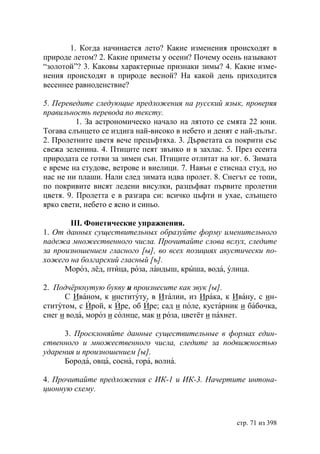 1. Когда начинается лето? Какие изменения происходят в
природе летом? 2. Какие приметы у осени? Почему осень называют
“золотой”? 3. Каковы характерные признаки зимы? 4. Какие изме-
нения происходят в природе весной? На какой день приходится
весеннее равноденствие?

5. Переведите следующие предложения на русский язык, проверяя
правильность перевода по тексту.
          1. За астрономическо начало на лятото се смята 22 юни.
Тогава слънцето се издига най-високо в небето и денят е най-дълъг.
2. Пролетните цветя вече прецъфтяха. 3. Дърветата са покрити със
свежа зеленина. 4. Птиците пеят звънко и в захлас. 5. През есента
природата се готви за зимен сън. Птиците отлитат на юг. 6. Зимата
е време на студове, ветрове и виелици. 7. Навън е стиснал студ, но
нас не ни плаши. Нали след зимата идва пролет. 8. Снегът се топи,
по покривите висят ледени висулки, разцъфват първите пролетни
цветя. 9. Пролетта е в разгара си: всичко цъфти и ухае, слънцето
ярко свети, небето е ясно и синьо.

       ІІІ. Фонетические упражнения.
1. От данных существительных образуйте форму именительного
падежа множественного числа. Прочитайте слова вслух, следите
за произношением гласного [ы], во всех позициях акустически по-
хожего на болгарский гласный [ъ].
      Мороз, лёд, птица, роза, ландыш, крыша, вода, улица.

2. Подчëркнутую букву и произнесите как звук [ы].
      С Иваном, к институту, в Италии, из Ирака, к Ивану, с ин-
ститутом, с Ирой, к Ире, об Ире; сад и поле, кустарник и бабочка,
снег и вода, мороз и солнце, мак и роза, цветёт и пахнет.

      3. Просклоняйте данные существительные в формах един-
ственного и множественного числа, следите за подвижностью
ударения и произношением [ы].
      Борода, овца, сосна, гора, волна.

4. Прочитайте предложения с ИК-1 и ИК-3. Начертите интона-
ционную схему.



                                                      стр. 71 из 398
 