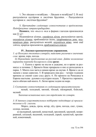 1. Это ландыш и незабудка. – Ландыш и незабудка? 2. В лесу
распускаются кустарник и листочки брусники. – Распускаются
кустарник и листочки брусники?

       5. Прочитайте следующие словосочетания и предложения.
Подчëркнутые затранскрибируйте.
       Помните, что -ться и -тся в формах глаголов произносятся
как [〗 ъ] !
       Поднимается солнце, сменяется летом, распускаются цветы,
опускается солнце, приближается осень, укорачивается день, под-
ниматься рано, распускаться весной, опускаться ниже, зима ещё
злится, природа просыпается, приближаться опасно.

        IV. Лексико-грамматические упражнения.
1. а) Пользуясь толковым словарëм, выясните различия в значениях
слов: время, пора, погода.
  б) Переведите предложения на русский язык. Дайте возможные
варианты перевода болгарского слова време.
          1. Есента е време на мъгли и дъждове, но и време за раз-
мисъл и почивка. 2. Времето беше прекрасно и ние се разходихме в
парка. 3. Много съм заета и нямам време да скучая. 4. Време е да се
заемем с нещо сериозно. 5. В природата има ред – четири годишни
времена се сменят едно след друго. 6. По времето на Ренесанса в
Европа настъпва духовен и културен подем. 7. Пролетта е времето,
което обичам най-много. 8. Лятно време ходим на море.

2. Составьте словосочетания со следующими прилагательными:
        ясный, холодный, мягкий, тёплый, пáсмурный, блёклый,
мелкий.
     Значения незнакомых вам слов определите по словарю.

3. К данным существительным подберите подходящие а) прилага-
тельные и б) глаголы.
        Мороз, дождь, гроза, ветер, лёд, гром, погода, снег, туман,
солнце, молния.
    а) пасмурный, крепкий, ненастный, проливной, хрупкий, непре-
рывный, сильный, весенний, холодный, серый, пушистый, пролив-
ной, изменчивый;



                                                       стр. 72 из 398
 