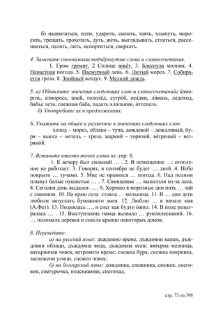 б) надвигаться, идти, ударить, сыпать, таять, хлынуть, моро-
сить, трещать, грохотать, дуть, жечь, выглядывать, стлаться, рассе-
иваться, палить, лить, испортиться, сверкать.

4. Замените синонимами подчёркнутые слова и словосочетания.
        1. Гром гремит. 2 Солнце жжëт. 3. Блеснула молния. 4.
Ненастная погода. 5. Пасмурный день. 6. Лютый мороз. 7. Собира-
ется гроза. 8. Знойный воздух. 9. Мелкий дождь.

5. а) Объясните значения следующих слов и словосочетаний: úзмо-
розь, úзморось, úней, гололёд, сугрóб, осáдки, лúвень, ледоход,
бабье лето, снежная баба, падать хлóпьями, óттепель.
    б) Употребите их в предложениях.

6. Укажите на общее и различное в значениях следующих слов:
        холод – мороз, облако – туча, дождевой – дождливый, бу-
ря – вьюга – метель – гроза, жаркий – горячий, вéтреный – вет-
рянóй.

7. Вставьте вместо точек слова из упр. 6.
        1. К вечеру был сильный … . 2. В помещении …: отопле-
ние не работает. 3. Говорят, в сентябре не будет … дней. 4. Небо
покрыто … тучами. 5. Мне не нравится … погода. 6. Над полями
плывут белые пушистые … . 7. Свинцовые … выползли из-за леса.
8. Сегодня день выдался … . 9. Хорошо в морозные дни пить … чай
с лимоном. 10. На краю села стояла … мельница. 11. В … дни дети
любили запускать бумажного змея. 12. Люблю … в начале мая
(А.Фет). 13. Поднялась …, и снег как будто óжил. 14. В поле разыг-
ралась … . 15. Выступление певца вызвало … рукоплесканий. 16.
… поломала деревья и снесла крыши некоторых домов.

8. Переведите:
        а) на русский язык: дъждовно време, дъждовни капки, дъж-
довни облаци, дъждовна вода, дъждовна есен; вятърна мелница,
вятърничав човек, ветровито време; снежна буря, снежна покривка,
заснежени улици, снежен човек;
        б) на болгарский язык: дождинка, снежинка, снежок, снего-
вик, снегурочка, подснежник, снегопад.



                                                       стр. 73 из 398
 