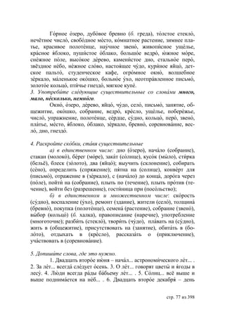Горное озеро, дубовое бревно (б. греда), толстое стекло,
нечётное число, свободное место, комнатное растение, зимнее пла-
тье, красивое полотенце, научное звено, живописное ущелье,
красное яблоко, пушистое облако, большое ведро, южное море,
снежное поле, высокое дерево, каменистое дно, стальное перо,
звёздное небо, нежное слово, настоящее чудо, куриное яйцо, дет-
ское пальто, студенческое кафе, огромное окно, волшебное
зеркало, маленькое окошко, больное ухо, неотправленное письмо,
золотое кольцо, птичье гнездо, мягкое купе.
3. Употребите следующие существительные со словами много,
мало, несколько, немного.
        Окно, озеро, дерево, яйцо, чудо, село, письмо, занятие, об-
щежитие, окошко, собрание, ведро, кресло, ущелье, побережье,
число, упражнение, полотенце, сердце, судно, кольцо, перо, звено,
платье, место, яблоко, облако, зеркало, бревно, соревнование, вес-
ло, дно, гнездо.

4. Раскройте скобки, ставя существительные
        а) в единственном числе: дно (озеро), начало (собрание),
стакан (молоко), берег (море), закат (солнце), кусок (мыло), стирка
(бельё), блеск (золото), два (яйцо); выучить (склонение), собирать
(сено), определить (спряжение); пятна на (солнце), конверт для
(письмо), отражение в (зеркало), с (начало) до конца, дорога через
(поле), пойти на (собрание), плыть по (течение), плыть против (те-
чение), войти без (разрешение), гостиница при (посольство);
        б) в единственном и множественном числе: скорость
(судно), воспаление (ухо), ремонт (здание), жители (село), толщина
(бревно), покупка (полотенце), семена (растение), собрание (звено),
выбор (кольцо) (б. халка), правописание (наречие), употребление
(многоточие); разбить (стекло), творить (чудо), плавать на (судно),
жить в (общежитие), присутствовать на (занятие), обитать в (бо-
лото), отдыхать в (кресло), рассказать о (приключение),
участвовать в (соревнование).

5. Допишите слова, где это нужно.
        1. Двадцать второе июня – начал... астрономического лет... .
2. За лет... всегда следует осень. 3. О лет... говорят цветы и ягоды в
лесу. 4. Люди всегда рады бабьему лет... . 5. Солнц... всё выше и
выше поднимается на неб... . 6. Двадцать второе декабря – день


                                                          стр. 77 из 398
 