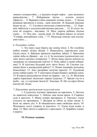 зимнего солнцестояни..., а двадцать второе марта – день весеннего
равноденстви.... 7. Побуревшие листья – остатки летнего
убранств... . 8. Вершина клёна освещена лучами солнц... . 9. Белые
ромашки протянули к солнц... свои лепестки. 10. Каждый камушек
виден на дн... . 11. Составьте несколько словосочетани... . 12. Агро-
ном заботится о сельскохозяйственных растени... . 13. В газете пи-
сали об открыти... выставки. 14. Мать укрыла ребёнка тёплым
одеял... . 15. Под окн... шумит река. 16. Недавно вышел из печати
“Словарь иностранных слов...”. 17. Модельер показал нам коллек-
цию плать... .

6. Раскройте скобки.
        1. Эту книгу надо беречь как зеницу (око). 2. По голубому
(небо) плывут лёгкие облака. 3. Пожалуйста, перечислите семь
(чудо) света. 4. Бабушка принесла корзинку (яйцо). 5. Крестьяне
строят избы из (бревно – мн. ч.). 6. За последнее (десятилетие) сде-
лано много научных (открытие). 7. Летом наша группа поехала на
экскурсию по пушкинским (место). 8. Отец забыл о своём (обеща-
ние). 9. В (детство) будущий поэт часто болел. 10. Сколько (за-
дание) было в контрольной работе? 11. Роман посвящён молодому
(поколение). 12. Аист расправил могучие (крыло). 13. Художник
купил набор (перо). 14. У некоторых (озеро) бывают двойные (дно).
15. В апреле распускаются почки на (дерево – мн. ч.). 16. Железная
дорога пересекает несколько горных (ущелье). 17. Бродят где-то в
(небо – мн. ч.) спутники Земли (С. Евсеева). 18. Нет на карте белых
(пятно) (Н. Олев).

7. Переведите предложения на русский язык.
        1. Студентите изучават правописа на наречията. 2. Листата
на дърветата пожълтяха. 3. Лебедът има силни крила. 4. Старецът
седи в креслото. 5. Мишо отвори прозорците. 6. Ураганът счупи
стъклата на прозорците. 7. Валерия не обича да пише писма. 8.
Боли ме лявото ухо. 9. В общежитието няма свободни места. 10.
Младежите дълго спориха за щастието. 11. Елена купи мляко и
яйца. 12. През лятото в дефилето е прохладно. 13. Корабите плуват
в морето.

        VI. Речевые задания.



                                                         стр. 78 из 398
 