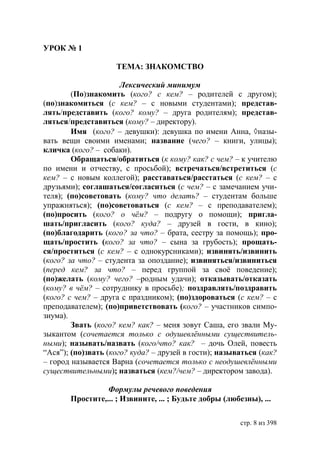 УРОК № 1

                    ТЕМА: ЗНАКОМСТВО

                      Лексический минимум
        (По)знакомить (кого? с кем? – родителей с другом);
(по)знакомиться (с кем? – с новыми студентами); представ-
лять/представить (кого? кому? – друга родителям); представ-
ляться/представиться (кому? – директору).
        Имя (кого? – девушки): девушка по имени Анна, назы-
вать вещи своими именами; название (чего? – книги, улицы);
кличка (кого? – собаки).
        Обращаться/обратиться (к кому? как? с чем? – к учителю
по имени и отчеству, с просьбой); встречаться/встретиться (с
кем? – с новым коллегой); расставаться/расстаться (с кем? – с
друзьями); соглашаться/согласиться (с чем? – с замечанием учи-
теля); (по)советовать (кому? что делать? – студентам больше
упражняться); (по)советоваться (с кем? – с преподавателем);
(по)просить (кого? о чём? – подругу о помощи); пригла-
шать/пригласить (кого? куда? – друзей в гости, в кино);
(по)благодарить (кого? за что? – брата, сестру за помощь); про-
щать/простить (кого? за что? – сына за грубость); прощать-
ся/проститься (с кем? – с однокурсниками); извинять/извинить
(кого? за что? – студента за опоздание); извиняться/извиниться
(перед кем? за что? – перед группой за своё поведение);
(по)желать (кому? чего? –родным удачи); отказывать/отказать
(кому? в чём? – сотруднику в просьбе); поздравлять/поздравить
(кого? с чем? – друга с праздником); (по)здороваться (с кем? – с
преподавателем); (по)приветствовать (кого? – участников симпо-
зиума).
        Звать (кого? кем? как? – меня зовут Саша, его звали Му-
зыкантом (сочетается только с одушевлёнными существитель-
ными); называть/назвать (кого/что? как? – дочь Олей, повесть
“Ася”); (по)звать (кого? куда? – друзей в гости); называться (как?
– город называется Варна (сочетается только с неодушевлёнными
существительными); назваться (кем?/чем? – директором завода).

                 Формулы речевого поведения
       Простите,... ; Извините, ... ; Будьте добры (любезны), ...

                                                        стр. 8 из 398
 