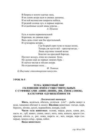 В багрец и золото одетые леса,
       В их сенях ветра шум и свежее дыханье,
       И мглой волнистою покрыты небеса,
       И редкий солнца луч, и первые морозы,
       И отдалëнные седой зимы угрозы…
                              А. Пушкин

       Есть в осени первоначальной
       Короткая, но дивная пора –
       Весь день стоит как бы хрустальный,
       И лучезарны вечера…
                      Где бодрый серп гулял и падал колос,
                      Теперь уж пусто всë – простор везде, –
                      Лишь паутины тонкий волос
                      Блестит на праздной борозде.
       Пустеет воздух, птиц не слышно боле,
       Но далеко ещë до первых зимних бурь –
       И льëтся чистая и тëплая лазурь
       На отдыхающее поле…
                              Ф. Тютчев
   б) Выучите стихотворения наизусть.


УРОК № 5

            ТЕМА: ЖИВОТНЫЙ МИР
      СКЛОНЕНИЕ ИМЁН СУЩЕСТВИТЕЛЬНЫХ
 С СУФФИКСАМИ -АНИН (-ЯНИН), -ИН, -ЁНОК (-ОНОК).
         КАТЕГОРИЯ ОДУШЕВЛЁННОСТИ

                          Лексический минимум
        Жить, водúться, обитать, селúться (где? – рыбы живут в
воде, хищники обитают в лесах). Жилúща животных: гнездо, норá,
берлога, лóгово, дуплó, муравейник, конурá, ýлей.
        Части тела животных: голова, морда, рыло, клюв, рот,
пасть ж., зуб, живот, спина, хвост, нога, лапа, копыто, крыло (мн.
крылья), кóготь м., рог, кожа, шерсть ж., мех, шкура, перо (мн.
пéрья), чешуя собир., грива, хóбот.
        Виды животных:


                                                      стр. 80 из 398
 