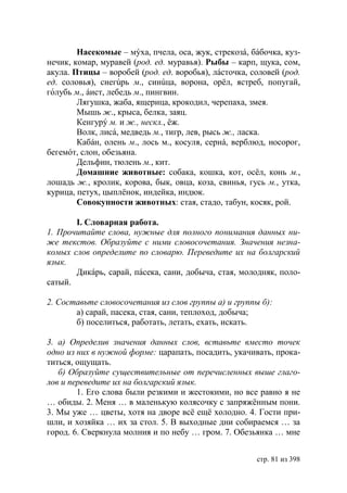Насекомые – мýха, пчела, оса, жук, стрекозá, бáбочка, куз-
нечик, комар, муравей (род. ед. муравья). Рыбы – карп, щука, сом,
акула. Птицы – воробей (род. ед. воробья), лáсточка, соловей (род.
ед. соловья), снегúрь м., синúца, ворона, орёл, ястреб, попугай,
голубь м., áист, лебедь м., пингвин.
        Лягушка, жаба, ящерица, крокодил, черепаха, змея.
        Мышь ж., крыса, белка, заяц.
        Кенгурý м. и ж., нескл., ёж.
        Волк, лисá, медведь м., тигр, лев, рысь ж., ласка.
        Кабáн, олень м., лось м., косуля, сернá, верблюд, носорог,
бегемóт, слон, обезьяна.
        Дельфин, тюлень м., кит.
        Домашние животные: собака, кошка, кот, осёл, конь м.,
лошадь ж., кролик, корова, бык, овца, коза, свинья, гусь м., утка,
курица, петух, цыплёнок, индейка, индюк.
        Совокупности животных: стая, стадо, табун, косяк, рой.

       І. Словарная работа.
1. Прочитайте слова, нужные для полного понимания данных ни-
же текстов. Образуйте с ними словосочетания. Значения незна-
комых слов определите по словарю. Переведите их на болгарский
язык.
       Дикáрь, сарай, пáсека, сани, добыча, стая, молодняк, поло-
сатый.

2. Составьте словосочетания из слов группы а) и группы б):
       а) сарай, пасека, стая, сани, теплоход, добыча;
       б) поселиться, работать, летать, ехать, искать.

3. а) Определив значения данных слов, вставьте вместо точек
одно из них в нужной форме: царапать, посадить, укачивать, прока-
титься, ощущать.
   б) Образуйте существительные от перечисленных выше глаго-
лов и переведите их на болгарский язык.
        1. Его слова были резкими и жестокими, но все равно я не
… обиды. 2. Меня … в маленькую колясочку с запряжëнным пони.
3. Мы уже … цветы, хотя на дворе всë ещë холодно. 4. Гости при-
шли, и хозяйка … их за стол. 5. В выходные дни собираемся … за
город. 6. Сверкнула молния и по небу … гром. 7. Обезьянка … мне


                                                      стр. 81 из 398
 