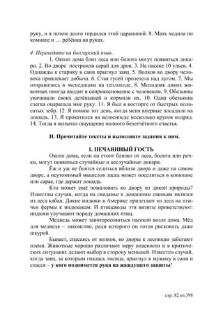 руку, и я потом долго гордился этой царапиной. 8. Мать ходила по
комнате и … ребëнка на руках.

4. Переведите на болгарский язык.
        1. Около дома близ леса или болота могут появиться дика-
ри. 2. Во дворе построили сарай для дров. 3. На пасеке 10 ульев. 4.
Однажды к старику в сани прыгнул заяц. 5. Волков ко двору чело-
века привлекает добыча. 6. Стая гусей пролетела над лугом. 7. Мы
отправились в экспедицию на теплоходе. 8. Молодняк диких жи-
вотных иногда входит в соприкосновение с человеком. 9. Обезьяны
укачивали своих детëнышей и кормили их. 10. Одна обезьянка
слегка оцарапала мне руку. 11. Я был в восторге от быстрых поло-
сатых зебр. 12. Я помню тот день, когда меня впервые посадили на
лошадь. 13. Я прокатился на велосипеде несколько кругов подряд.
14. Тогда я испытал ощущение полного безотчëтного счастья.

       ІІ. Прочитайте тексты и выполните задания к ним.

                        1. НЕЧАЯННЫЙ ГОСТЬ
        Около дома, если он стоит близко от леса, болота или реч-
ки, могут появиться случайные и неслучайные дикари.
        Ёж и уж не боятся селиться вблизи двора и даже на самом
дворе, а неутомимый мышелов ласка может поселиться в конюшне
или сарае, где держат лошадь.
        Кто может ещё пожаловать ко двору из дикой природы?
Известны случаи, когда на свиданье к домашним свиньям являлся
из леса кабан. Дикие индюки в Америке прилетают из леса на пти-
чьи фермы к индюшкам. И птицеводы эти визиты приветствуют:
индюки улучшают породу домашних птиц.
        Медведь может заинтересоваться пасекой возле дома. Мёд
для медведя – лакомство, ради которого он готов рисковать даже
шкурой.
        Бывает, спасаясь от волков, во дворы к лесникам забегают
олени. Животные хорошо различают меру опасности и в критиче-
ских ситуациях делают выбор в сторону меньшей. Известен случай,
когда заяц, за которым гналась лисица, прыгнул к мужику в сани и
спасся – у кого поднимется рука на жаждущего защиты!




                                                       стр. 82 из 398
 
