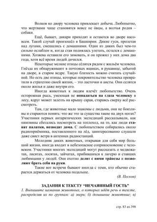 Волков ко двору человека привлекает добыча. Любопытно,
что жертвами чаще становятся вовсе не óвцы, а волчья родня –
собаки.
        Ещё, бывает, дикари приходят и остаются во дворе насо-
всем. Такой случай произошëл в Башкирии. Дикие гуси, пролетая
над лугами, смешались с домашними. Один из диких был чем-то
сильно ослаблен и, когда стая поднялась улетать, остался с домаш-
ними. Хозяева оставили его зимовать, и он прожил у них дома два
года, хотя всë время людей дичился.
        Некоторые мелкие птицы сéлятся рядом с жильём человека.
Гнёзда их обнаруживают в почтовых ящиках, в рукавице, забытой
на дворе, в старом ведре. Такую близость можно считать случай-
ной. Но есть две птицы, которые покровительство человека превра-
тили в стратегию своей жизни, – это ласточки и аисты. Они селятся
около жилья и даже внутри его.
        Иногда животных к людям влечёт любопытство. Очень
осторожная рысь, умеющая не попадаться на глаза человеку в
лесу, вдруг может залезть на крышу сарая, стараясь сверху всё рас-
смотреть.
        Там, где животные мало знакомы с людьми, они не боязли-
вы и стараются понять: что же это за существа такие на двух ногах?
Участники первых антарктических экспедиций рассказывали, как
пингвины сбегались посмотреть на теплоход, на то, как люди ста-
вят палатки, возводят дома. С любопытством собирались около
радиоприëмника, поставленного на лёд, заинтересованно слушали
даже свист ветра в антеннах радиостанций.
        Молодняк диких животных, открывая для себя мир боль-
шой жизни, иногда входит в небезопасное соприкосновение с чело-
веком. Участники многих экспедиций могут рассказать о медвежа-
тах, лисятах, лосятах, зайчатах, прибившихся к лагерю и ставших
любимцами у людей. Они охотно делят с ними трáпезы и позво-
ляют брать себя на руки.
        Такие вот встречи бывают иногда с теми, кто обычно ста-
рается держаться от человека подальше.
                                                        (В. Песков)

           ЗАДАНИЯ К ТЕКСТУ “НЕЧАЯННЫЙ ГОСТЬ”
1. Выпишите названия животных, о которых идëт речь в тексте,
распределяя их по группам: а) звери б) домашние животные в)


                                                       стр. 83 из 398
 