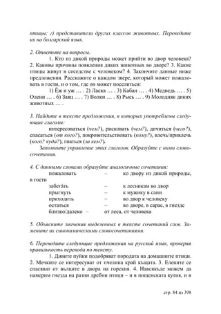 птицы г) представители других классов животных. Переведите
их на болгарский язык.

2. Ответьте на вопросы.
        1. Кто из дикой природы может прийти во двор человека?
2. Каковы причины появления диких животных во дворе? 3. Какие
птицы живут в соседстве с человеком? 4. Закончите данные ниже
предложения. Расскажите о каждом звере, который может пожало-
вать в гости, и о том, где он может поселиться:
        1) Ёж и уж … . 2) Ласка … . 3) Кабан … . 4) Медведь … . 5)
Олени … . 6) Заяц … . 7) Волки … . 8) Рысь … . 9) Молодняк диких
животных … .

3. Найдите в тексте предложения, в которых употреблены следу-
ющие глаголы:
        интересоваться (чем?), рисковать (чем?), дичиться (чего?),
спасаться (от кого?), покровительствовать (кому?), влечь/привлечь
(кого? куда?), гнаться (за кем?).
    Запомните управление этих глаголов. Образуйте с ними слово-
сочетания.

4. С данными словами образуйте аналогичные сочетания:
        пожаловать           –       ко двору из дикой природы,
в гости
        забегáть             –       к лесникам во двор
        прыгнуть             –       к мужику в сани
        приходить            –       во двор к человеку
        остаться             –       во дворе, в сарае, в гнезде
        близко/далеко –      от леса, от человека

5. Объясните значения выделенных в тексте сочетаний слов. За-
мените их синонимическими словосочетаниями.

6. Переведите следующие предложения на русский язык, проверяя
правильность перевода по тексту.
       1. Дивите пуйки подобряват породата на домашните птици.
2. Мечките се интересуват от пчелина край къщата. 3. Елените се
спасяват от вълците в двора на горския. 4. Навсякъде можем да
намерим гнезда на разни дребни птици – и в пощенската кутия, и в


                                                      стр. 84 из 398
 