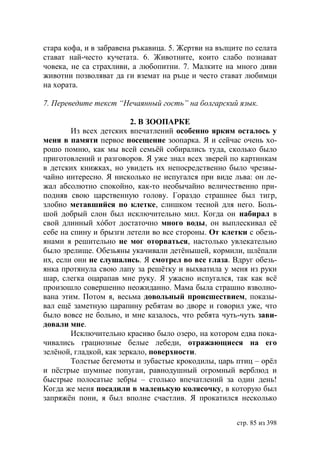 стара кофа, и в забравена ръкавица. 5. Жертви на вълците по селата
стават най-често кучетата. 6. Животните, които слабо познават
човека, не са страхливи, а любопитни. 7. Малките на много диви
животни позволяват да ги вземат на ръце и често стават любимци
на хората.

7. Переведите текст “Нечаянный гость” на болгарский язык.

                         2. В ЗООПАРКЕ
        Из всех детских впечатлений особенно ярким осталось у
меня в памяти первое посещение зоопарка. Я и сейчас очень хо-
рошо помню, как мы всей семьёй собирались туда, сколько было
приготовлений и разговоров. Я уже знал всех зверей по картинкам
в детских книжках, но увидеть их непосредственно было чрезвы-
чайно интересно. Я нисколько не испугался при виде льва: он ле-
жал абсолютно спокойно, как-то необычайно величественно при-
подняв свою царственную голову. Гораздо страшнее был тигр,
злобно метавшийся по клетке, слишком тесной для него. Боль-
шой добрый слон был исключительно мил. Когда он набирал в
свой длинный хóбот достаточно много воды, он выплескивал еë
себе на спину и брызги летели во все стороны. От клетки с обезь-
янами я решительно не мог оторваться, настолько увлекательно
было зрелище. Обезьяны укачивали детëнышей, кормили, шлëпали
их, если они не слушались. Я смотрел во все глаза. Вдруг обезь-
янка протянула свою лапу за решëтку и выхватила у меня из руки
шар, слегка оцарапав мне руку. Я ужасно испугался, так как всë
произошло совершенно неожиданно. Мама была страшно взволно-
вана этим. Потом я, весьма довольный происшествием, показы-
вал ещë заметную царапину ребятам во дворе и говорил уже, что
было вовсе не больно, и мне казалось, что ребята чуть-чуть зави-
довали мне.
        Исключительно красиво было озеро, на котором едва пока-
чивались грациозные белые лебеди, отражающиеся на его
зелëной, гладкой, как зеркало, поверхности.
        Толстые бегемоты и зубастые крокодилы, царь птиц – орëл
и пëстрые шумные попугаи, равнодушный огромный верблюд и
быстрые полосатые зебры – столько впечатлений за один день!
Когда же меня посадили в маленькую колясочку, в которую был
запряжëн пони, я был вполне счастлив. Я прокатился несколько


                                                      стр. 85 из 398
 
