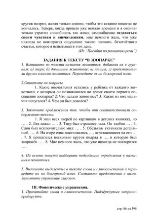 кругов подряд, желая только одного, чтобы это катание никогда не
кончалось. Теперь, когда прошло уже немало времени и я оконча-
тельно утратил способность так живо, самозабвенно отдаваться
своим чувствам и впечатлениям, мне немного жаль, что уже
никогда не повторится ощущение такого полного, безотчëтного
счастья, которое я испытывал в этот день.
                                 (Из “Пособия по развитию речи”)

             ЗАДАНИЯ К ТЕКСТУ “В ЗООПАРКЕ”
1. Выпишите из текста названия животных, добавляя их к груп-
пам: а) звери б) домашние животные в) птицы г) представите-
ли других классов животных. Переведите их на болгарский язык.

2.Ответьте на вопросы.
       1. Какие впечатления остались у ребëнка от каждого жи-
вотного, с которым он познакомился во время своего первого по-
сещения зоопарка? 2. Что делали животные? 3. Каких из них маль-
чик испугался? 4. Чем он был доволен?

3. Закончите предложения так, чтобы они соответствовали со-
держанию текста.
        1. Я знал всех зверей по картинкам в детских книжках, но
… . 2. Лев лежал … . 3. Тигр был страшнее льва. Он злобно … . 4.
Слон был исключительно мил: … . 5. Обезьяны укачивали детëны-
шей, …. 6. На озере едва покачивались …, отражающиеся на его …
. 7. Я прокатился несколько кругов подряд в …, в которую был
запряжён … . 8. Мне немного жаль, что уже никогда не повторится
….

4. На основе текста подберите подходящие определения к назва-
ниям животных.

5. Выпишите выделенные в тексте слова и словосочетания и пере-
ведите их на болгарский язык. Составьте предложения с ними.
Запомните управление глаголов.

      ІІІ. Фонетические упражнения.
1. Прочитайте слова и словосочетания. Подчëркнутые затранс-
крибируйте.


                                                     стр. 86 из 398
 
