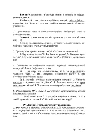 Помните, согласный [ч’] всегда мягкий в отличие от твëрдо-
го болгарского!
      Нечаянный гость, речка, случайные дикари, птичьи фермы,
улучшать, критические ситуации, добыча, волчья родня, ласточки,
участники.

2. Прочитайте вслух и затранскрибируйте следующие слова и
словосочетания.
      Запомните, сочетания тч, дч произносятся как долгий мяг-
кий [〘 !
      ’]
      Лётчик, подчеркнуть, отчество, отчислить, находчивость, за-
хватчик, попутчик, пулемётчик, разведчик.

3. Прочитайте предложения с ИК-3. Следите за интонацией.
      1. Это птичья ферма? 2. Вы были на речке? 3. Ласточки при-
летели? 4. Это молодняк диких животных? 5. Собаки – волчья род-
ня?

4. Ответьте на следующие вопросы, перенося интонационный
центр ИК-3 на подчëркнутое слово.
      а) 1. Вы встретили нечаянного гостя? 2. Вы встретили не-
чаянного гостя? 3. Вы встретили нечаянного гостя? 4. Вы
встретили нечаянного гостя?
      б) 1. Человек попадал в критические ситуации? 2. Человек
попадал в критические ситуации? 3. Человек попадал в кри-
тические ситуации? 4. Человек попадал в критические ситуации?

5. Преобразуйте ИК-1 в ИК-3. Начертите интонационные схемы
данных предложений.
       1. Лиса живёт в норе. 2. Медведь забрался в логово. 3. Со-
ловей прилетел в гнездо. 4. Собака бегает около конуры.

        IV. Лексико-грамматические упражнения.
1. От данных в текстах существительных, называющих живот-
ных, образуйте существительные со значением детëнышей жи-
вотных (в ед. и мн. ч.). Составьте с некоторыми из них предложе-
ния.




                                                     стр. 87 из 398
 