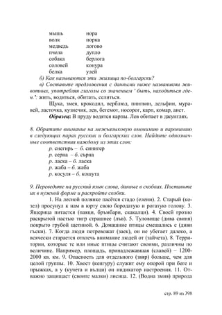 мышь           нора
         волк           норка
         медведь        логово
         пчела          дупло
         собака         берлога
         соловей        конура
         белка          улей
     б) Как называются эти жилища по-болгарски?
     в) Составьте предложения с данными ниже названиями жи-
вотных, употребляя глаголы со значением ' быть, находиться где-
н.': жить, водиться, обитать, селиться.
         Щука, змея, крокодил, верблюд, пингвин, дельфин, мура-
вей, ласточка, кузнечик, лев, бегемот, носорог, карп, комар, аист.
         Образец: В пруду водятся карпы. Лев обитает в джунглях.

8. Обратите внимание на межъязыковую омонимию и паронимию
в следующих парах русских и болгарских слов. Найдите однознач-
ные соответствия каждому из этих слов:
       р. снегирь – б. синигер
       р. серна – б. сърна
       р. ласка – б. ласка
       р. жаба – б. жаба
       р. косуля – б. кошута

9. Переведите на русский язык слова, данные в скобках. Поставьте
их в нужной форме и раскройте скобки.
        1. На лесной полянке пасётся стадо (елени). 2. Старый (ко-
зел) просунул к нам в юрту свою бородатую и рогатую голову. 3.
Ящерица питается (паяци, бръмбари, скакалци). 4. Своей грозно
раскрытой пастью тигр страшнее (лъв). 5. Туловище (дива свиня)
покрыто грубой щетиной. 6. Домашние птицы смешались с (диви
гъски). 7. Когда люди потревожат (заек), он не убегает далеко, а
всячески старается отвлечь внимание людей от (зайчета). 8. Терри-
тории, которые те или иные птицы считают своими, различны по
величине. Например, площадь, принадлежавшая (славей) – 1200-
2000 кв. км. 9. Опасность для отдельного (звяр) больше, чем для
целой группы. 10. Хвост (кенгуру) служит ему опорой при беге и
прыжках, а у (кучета и вълци) он индикатор настроения. 11. От-
важно защищает (своите малки) лисица. 12. (Водна змия) природа


                                                      стр. 89 из 398
 