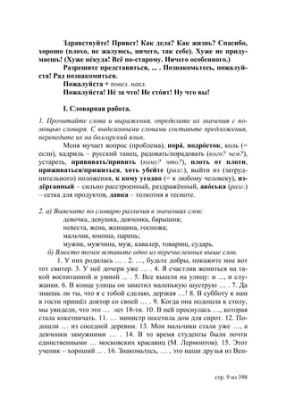 Здравствуйте! Привет! Как дела? Как жизнь? Спасибо,
хорошо (плохо, не жалуюсь, ничего, так себе). Хуже не приду-
маешь! (Хуже нéкуда! Всё по-старому. Ничего особенного.)
        Разрешите представиться, ... . Познакомьтесь, пожалуй-
ста! Рад познакомиться.
        Пожалуйста + повел. накл.
        Пожалуйста! Нé за что! Не стóит! Ну что вы!

       І. Словарная работа.
1. Прочитайте слова и выражения, определите их значения с по-
мощью словаря. С выделенными словами составьте предложения,
переведите их на болгарский язык.
        Меня мучает вопрос (проблема), порá, подрóсток, коль (=
если), кадриль – русский танец, радовать/порадовать (кого? чем?),
устареть, прививать/привить (кому? что?), плоть от плоти,
приживаться/прижиться, хоть убейте (разг.), выйти из (затруд-
нительного) положения, к кому угодно (= к любому человеку), из-
дёрганный – сильно расстроенный, раздражённый, авóська (разг.)
– сетка для продуктов, давка – толкотня в тесноте.

2. а) Выясните по словарю различия в значениях слов:
         девочка, девушка, девчонка, барышня;
         невеста, жена, женщина, госпожа;
         мальчик, юноша, парень;
         мужик, мужчина, муж, кавалер, товарищ, сударь.
    б) Вместо точек вставьте одно из перечисленных выше слов.
       1. У них родилась … . 2. …, будьте добры, покажите мне вот
тот свитер. 3. У неё дочери уже … . 4. Я счастлив жениться на та-
кой воспитанной и умной ... . 5. Все вышли на улицу: и ..., и слу-
жанки. 6. В конце улицы он заметил маленькую шуструю … . 7. Да
знаешь ли ты, что я с тобой сделаю, дерзкая …! 8. В субботу к нам
в гости пришёл доктор со своей … . 9. Когда она подошла к столу,
мы увидели, что это … лет 18-ти. 10. В ней проснулась …, которая
стала кокетничать. 11. … министр посетила дом для сирот. 12. По-
дошли … из соседней деревни. 13. Мои мальчики стали уже …, а
девчонки замужними … . 14. В то время студенты были почти
единственными … московских красавиц (М. Лермонтов). 15. Этот
ученик – хороший ... . 16. Знакомьтесь, … , это наши друзья из Вен-


                                                        стр. 9 из 398
 