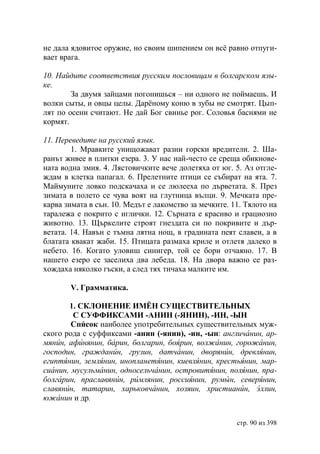 не дала ядовитое оружие, но своим шипением он всë равно отпуги-
вает врага.

10. Найдите соответствия русским пословицам в болгарском язы-
ке.
        За двумя зайцами погонишься – ни одного не поймаешь. И
волки сыты, и овцы целы. Дарёному коню в зубы не смотрят. Цып-
лят по осени считают. Не дай Бог свинье рог. Соловья баснями не
кормят.

11. Переведите на русский язык.
        1. Мравките унищожават разни горски вредители. 2. Ша-
ранът живее в плитки езера. 3. У нас най-често се среща обикнове-
ната водна змия. 4. Лястовичките вече долетяха от юг. 5. Аз отгле-
ждам в клетка папагал. 6. Прелетните птици се събират на ята. 7.
Маймуните ловко подскачаха и се люлееха по дърветата. 8. През
зимата в полето се чува воят на глутница вълци. 9. Мечката пре-
карва зимата в сън. 10. Медът е лакомство за мечките. 11. Тялото на
таралежа е покрито с иглички. 12. Сърната е красиво и грациозно
животно. 13. Щъркелите строят гнездата си по покривите и дър-
ветата. 14. Навън е тъмна лятна нощ, в градината пеят славеи, а в
блатата квакат жаби. 15. Птицата размаха криле и отлетя далеко в
небето. 16. Когато уловиш синигер, той се бори отчаяно. 17. В
нашето езеро се заселиха два лебеда. 18. На двора важно се раз-
хождаха няколко гъски, а след тях тичаха малките им.

       V. Грамматика.

       1. СКЛОНЕНИЕ ИМЁН СУЩЕСТВИТЕЛЬНЫХ
        С СУФФИКСАМИ -АНИН (-ЯНИН), -ИН, -ЫН
        Список наиболее употребительных существительных муж-
ского рода с суффиксами -анин (-янин), -ин, -ын: англичанин, ар-
мянин, афинянин, барин, болгарин, боярин, волжанин, горожанин,
господин, гражданин, грузин, датчанин, дворянин, древлянин,
египтянин, землянин, инопланетянин, киевлянин, крестьянин, мар-
сианин, мусульманин, односельчанин, островитянин, полянин, пра-
болгарин, праславянин, римлянин, россиянин, румын, северянин,
славянин, татарин, харьковчанин, хозяин, христианúн, эллин,
южанин и др.


                                                       стр. 90 из 398
 