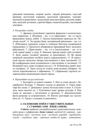 красивый киевлянин, хитрый цыган, гордый римлянин, смуглый
армянин, восточный славянин, сказочный марсианин, темпера-
ментный островитянин, загадочный инопланетянин, русский дворя-
нин, весёлый датчанин, строгий барин, пожилой румын, настоящий
землянин.

3. Раскройте скобки.
        1. Древние (египтянин) хоронили фараонов в величествен-
ных пирамидах. 2. (Полянин – мн. ч.) и (древлянин – мн. ч.) часто
враждовали между собой. 3. Группа (киевлянин) приехала на “Зо-
лотые пески”. 4. Это руины бани, построенной (римлянин – мн. ч.).
5. (Римлянин) украшали улицы и площади бюстами выдающихся
(гражданин). 6. Археологи обнаружили мраморный бюст молодого
(римлянин). 7. (Христианин – мн. ч.) и (мусульманин – мн. ч.) в
этой стране живут в ладу. 8. Наконец Арктур нашёл себе (хозяин).
9. Дочь наших (хозяин) замужем за (россиянин). 10. Во время
немецкой оккупации погибло много (харьковчанин). 11. В турист-
ской группе оказалось пятеро (англичанин) и двое (датчанин). 12.
На конференции меня познакомили с (англичанин и датчанин). 13.
Незваный гость хуже (татарин) (погов.). 14. В Поволжье живёт мно-
го (татарин). 15. Здесь когда-то стояли дома великих (боярин). 16.
Антон переписывается с (афúнянин). 17. (Афúнянин) гордятся ис-
торическими памятниками своего города.

4. Переведите на русский язык.
        1. Българите са южни славяни. 2. Ние се учим заедно с бе-
сарабските българи. 3. Нашите съседи са арменци. 4. Търся квар-
тира без хазаи. 5. Домакинът донесе бутилка вино и мезе. 6. Госпо-
дата заеха местата си. 7. Египтяните имат древна култура. 8. Във
влака се запознах с англичанин и грузинец. 9. Документалният
филм разказва за островитяните. 10. Кметът разговаря със съселя-
ните си. 11. Градът е основан от римляните.

        2. СКЛОНЕНИЕ ИМЁН СУЩЕСТВИТЕЛЬНЫХ
              С СУФФИКСАМИ -ЁНОК (-ОНОК)
        Список наиболее употребительных существительных муж-
ского рода с суффиксами -ёнок (-онок): верблюд (б. камила) – вер-
блюжонок внук – внучонок волк – волчонок воробей – воробьёнок
голубь – голубёнок заяц – зайчонок индюк (б. пуяк) – индюшонок


                                                      стр. 92 из 398
 