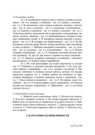 3. Раскройте скобки.
         а) 1. В заповеднике туристы могут увидеть слониху со (сло-
нёнок – мн. ч.), тигрицу с (тигрёнок – мн. ч.), львицу с (львёнок –
мн. ч.). 2. В лиственных лесах можно встретить волчицу с (волчо-
нок – мн. ч), лису с (лисёнок – мн. ч.), медведицу с (медвежонок –
мн. ч.), олениху с (оленёнок – мн. ч.), лосиху с (лосёнок – мн. ч.). 3.
Участники многих экспедиций могут рассказать о (медвежонок, ли-
сёнок, лосёнок, зайчонок – мн. ч.), пробивавшихся к лагерю и став-
ших любимцами людей. 4. В Австралии водятся кенгуру и (кенгу-
рёнок – мн. ч.). 5. В зоопарке нет (верблюжонок – мн. ч.). 6. На ба-
бушкином скотном дворе бегают пятеро (ягнёнок), трое (козлёнок)
и двое (телёнок). 7. Бабушка накормила (цыплёнок – мн. ч.), (утё-
нок – мн. ч.), (гусёнок – мн. ч.) и (индюшонок – мн. ч.). 8. Кошка
стережёт (воробьёнок – мн. ч.). 9. Однажды местный охотник при-
нёс (орлёнок). 10. До тех пор никто в деревне не видел (орлёнок –
мн. ч.). 11. Девочке подарили плюшевого (слонёнок) и заводного
(медвежонок). 12. Кобыла лижет (жеребёнок).
         б) 1. На этой фотографии дед ведёт (внучонок) в детский
сад. 2. У бабушки и дедушки шестеро (внучонок). 3. На лугу пас-
лись кобылы с (жеребёнок – мн. ч.) и ослица с (ослёнок). 4. Ма-
леньких (зайчонок и котёнок) нельзя трогать, потому что матери
перестают кормить их. 5. Собаки напали на (котёнок). 6. Кре-
стьянин обнаружил в подвале мышиное гнездо с (мышонок – мн.
ч.). 7. Ласка питается (мышонок – мн. ч.). 8. На крыше сидят (го-
лубёнок – мн. ч.). 9. Свинья кормит десять (поросёнок). 10. Каждой
весной дед покупал (поросёнок). 11. (Цыплёнок – мн. ч.) по осени
считают (погов.)

4. Переведите на русский язык.
        1. Майката купи шоколадово зайче. 2. Котката яде мишле.
3. В селото докараха пиленца. 4. На пазара продават прасенца. 5.
Бабата чете на внучетата си приказката за седемте козлета. 6. Най-
голямото внуче напои кобилата и кончето. 7. Децата рисуват мечка
и мечета. 8. Учителката нарисува зайче и слонче. 9. Патетата плу-
ват в езерото.

             3. КАТЕГОРИЯ ОДУШЕВЛЁННОСТИ



                                                          стр. 94 из 398
 