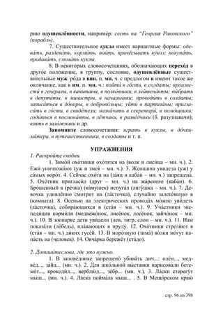 рию одушевлённости, например: сесть на “Георгия Раковского”
(корабль).
        7. Существительное кукла имеет вариантные формы: оде-
вать, раздевать, кормить, поить, причёсывать кукол покупать,
продавать, сломать куклы.
        8. В некоторых словосочетаниях, обозначающих переход в
другое положение, в группу, сословие, одушевлённые сущест-
вительные муж. рода в вин. п. мн. ч. с предлогом в имеют такое же
окончание, как в им. п. мн. ч.: пойти в гости, в солдаты произве-
сти в генералы, в капитаны, в полковники, в лейтенанты выбрать
в депутаты, в министры, в начальники проводить в солдаты
записаться в доноры, в добровольцы уйти в партизаны пригла-
сить в гости, в свидетели назначить в секретари, в помощники
годиться в космонавты, в лётчики, в разведчики (б. разузнавачи);
взять в заложники и др.
        Запомните словосочетания: играть в куклы, в дочки-
матери, в путешественники, в солдаты и т. п.

                          УПРАЖНЕНИЯ
1. Раскройте скобки.
         1. Зимой охотники охотятся на (волк и лисица – мн. ч.). 2.
Ежи уничтожают (уж и змея – мн. ч.). 3. Женщина увидела (уж) у
самых ворот. 4. Сейчас охота на (заяц и кабан – мн. ч.) запрещена.
5. Охотник пригласил (друг – мн. ч.) на жареного (кабан). 6.
Брошенный в (речка) (камушек) испугал (лягушка – мн. ч.). 7. Де-
вочка удивлённо смотрит на (ласточка), случайно залетевшую в
(комната). 8. Осенью на электрических проводах можно увидеть
(ласточка), собирающихся в (стая – мн. ч.). 9. Участники экс-
педиции кормили (медвежонок, лисёнок, лосёнок, зайчонок – мн.
ч.). 10. В зоопарке дети увидели (лев, тигр, слон – мн. ч.). 11. Нам
показали (лебедь), плавающих в пруду. 12. Охотники стреляют в
(стая – мн. ч.) диких гусей. 13. В морозную (зима) волки могут на-
пасть на (человек). 14. Овчарка бережёт (стадо).

2. Допишитеслова, где это нужно.
         1. В заповеднике запрещено убивать дич...: олен..., мед-
вед..., зайц... (мн. ч.). 2. Для школьной выставки нарисовали беге-
мот..., крокодил..., верблюд..., зебр... (мн. ч.). 3. Ласки стерегут
мыш... (мн. ч.). 4. Ласка поймала мыш... . 5. В Мещорском краю


                                                        стр. 96 из 398
 
