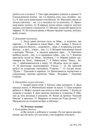 (осёл) и сел в (телега). 7. Уже пора накормить (лошадь и свинья). 8.
Соседи разводят (птица – мн. ч.): (курица, утка, гусь, индейка – мн.
ч.). 9. Оля съела шоколадного (человечек). 10. Мальчики спасли от
холода (ласточка – мн. ч.) и посадили их на (самолёт). 11. Брако-
ньер ранил (олень). 12. В жаркую (ночь) кошка стерегла летучую
(мышь), влетевшую в (комната). 13. Пёстрых (попугай) привезли из
Африки. 14. На птичьем рынке в Москве продают (щенок, котёнок,
рыба, птица).

5. Допишите окончания.
         1. Люди давно мечтали сесть на Марс... и встретить там
марсиан... . 2. В древности чтили Марс..., бог... войны. 3. Когда-то
люди верили в Нептун..., покровител... моря. 4. Астрономы изучают
Нептун... и друг... планет... (мн. ч.). 5. Вечером иностранцы пошли
в ресторан “Нептун...” и заказали жареного карп... . 6. Охотники
разбили палатк... (мн. ч.) и накормили собак... (мн. ч.). 7. Капитан
пригласил гостей на “Иван... Загубанск...”. 8. Моряки сажают пас-
сажиров на “Петк... Каравелов...”. 9. Ребята ждали “Христ... Бо-
тев...”, приближаюшегося к порту. 10. Медведь залез на дерев... .
11. В кинотеатре демонстрируют “Гамлет...”. 12. На прошлой
неделе по телевизору показывали “Спартак...”. 13. Сестра читает
“Рудин...” Тургенева в переводе. 14. Преподаватель посоветовал к
следующему занятию прочитать “Иван... Кондарев...” Емельяна
Станева.

6. Переведите на русский язык.
        1. Андрей напои коня. 2. Котката лиже котенцето. 3. Дядо
продаде агнето. 4. Момиченцата играят на кукли. 5. Сашо нахрани
рибките. 6. Шефът назначи нов колега и нова колежка. 7. Купих си
тетрадка и моливи. 8. Днес писахме диктовка и съчинение. 9. Оби-
чам да чета вестници и списания. 10. Искам да прочета “Евгений
Онегин” в оригинал. 11. Моряците се качиха на “Гоце Делчев”. 12.
Произведоха по-големия ми брат в лейтенант.

        VI. Речевые задания.
1. Разыграйте диалоги.
        а) Вы пошли с ребëнком в зоопарк. Он всë время расспра-
шивает вас обо всëм, что там видит, а вы подробно отвечаете.



                                                        стр. 98 из 398
 