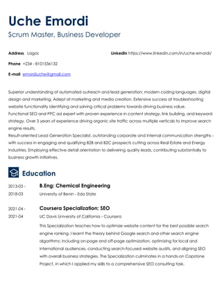 .
Uche Emordi
Scrum Master, Business Developer
Address Lagos
Phone +234 - 8101536132
E-mail emordiuche@gmail.com
LinkedIn https://www.linkedin.com/in/uche-emordi/
Superior understanding of automated outreach and lead generation; modern coding languages, digital
design and marketing. Adept at marketing and media creation. Extensive success at troubleshooting
website functionality identifying and solving critical problems towards driving business value.
Functional SEO and PPC ad expert with proven experience in content strategy, link building, and keyword
strategy. Over 3 years of experience driving organic site traffic across multiple verticals to improve search
engine results.
Result-oriented Lead Generation Specialist, outstanding corporate and internal communication strengths -
with success in engaging and qualifying B2B and B2C prospects cutting across Real Estate and Energy
Industries. Employing effective detail orientation to delivering quality leads, contributing substantially to
business growth initiatives.
Education
2013-03 -
2018-03
B.Eng: Chemical Engineering
University of Benin - Edo State
2021-04 -
2021-04
Coursera Specialization: SEO
UC Davis University of California - Coursera
This Specialization teaches how to optimize website content for the best possible search
engine ranking. I learnt the theory behind Google search and other search engine
algorithms; including on-page and off-page optimization, optimizing for local and
international audiences, conducting search-focused website audits, and aligning SEO
with overall business strategies. The Specialization culminates in a hands-on Capstone
Project, in which I applied my skills to a comprehensive SEO consulting task.
 