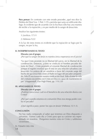 Para pensar: En contraste con este errado proceder, ¿qué nos dice la
     Palabra de Dios? Lea 1 Ped. 1:19 y permita que surja un edificante dia-
     logo. Es evidente que de acuerdo con la Escritura sólo hay una manera
     de recibir a la expiación, y es por medio de la sangre de Jesucristo.

     Analice los siguientes textos:
       1.	Levítico. 17:11
       2.	Hebreos 9:22
     A la luz de estos textos es evidente que la expiación se logra por la
     sangre, no por la ley.

II. INTERPRETANDO EL TEXTO
       Discuta con el grupo:
       ¿Por qué la sangre de Jesús es nuestra única esperanza en el juicio?

       “Lo que Cristo promete no es libertad del juicio, sin la libertad de la
       condenación. Entonces, ¿cómo se vindicará el hombre pecador de-
       lante de Dios?... Cristo prometió al creyente libertad de condenación
       porque el registro revelará que él está en una relación salvadora con
       Jesucristo. La certeza de un veredicto a favor del creyente surge del
       hecho de que Jesucristo viene al Padre en lugar del pecador arrepenti-
       do. Sólo Él nos transmite nuestra vindicación final. Sólo al estar la vida
       del cristiano escondida con Cristo en Dios es capaz de mantenerse en
       pie” (Happenstall, Our High Priest, pp. 119,120

III. APLICANDO EL TEXTO
       Discuta con el grupo:
       ¿Podrían mencionar cuál es el beneficio de una relación diaria con
       Cristo?

       ¿Por qué cuando estamos en comunión Dios nos otorga poder con-
       tra el pecado?

       ¿Qué significa para poner los ojos en Jesús? (Hebreos 12:1-3).

CONCLUSIÓN
  No hay nada comparado al saber que tenemos un Dios dispuesto a
  salvarnos. Vamos cada día a Cristo para que su carácter sea repre-
  sentado en nosotros. Pongamos nuestra vista en Cristo y saldremos
  victoriosos.

El Tiempo del fin
14
 