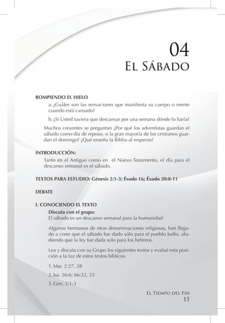 04
                                         El Sábado

ROMPIENDO EL HIELO
    a.	¿Cuáles son las sensaciones que manifiesta su cuerpo o mente
    cuando está cansado?
     b.	¿Si Usted tuviera que descansar por una semana dónde lo haría?
   Muchos creyentes se preguntan ¿Por qué los adventistas guardan el
   sábado como día de reposo, si la gran mayoría de los cristianos guar-
   dan el domingo? ¿Qué enseña la Biblia al respecto?

INTRODUCCIÓN:
   Tanto en el Antiguo como en el Nuevo Testamento, el día para el
   descanso semanal es el sábado.

TEXTOS PARA ESTUDIO: Génesis 2:1-3; Éxodo 16; Éxodo 20:8-11

DEBATE

I. CONOCIENDO EL TEXTO
     Discuta con el grupo:
     El sábado es un descanso semanal para la humanidad

     Algunos hermanos de otras denominaciones religiosas, han llega-
     do a creer que el sábado fue dado sólo para el pueblo Judío, alu-
     diendo que la ley fue dada solo para los hebreos.

     Lea y discuta con su Grupo los siguientes textos y evalué esta posi-
     ción a la luz de estos textos bíblicos.

     1.	Mar. 2:27, 28
     2.	Isa. 56:6; 66:22, 23
     3.	Gen. 2:1-3
                                                    El Tiempo del Fin
                                                                      15
 