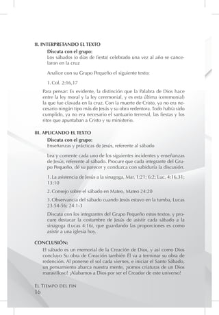 II. INTERPRETANDO EL TEXTO
       Discuta con el grupo:
       Los sábados (o días de fiesta) celebrado una vez al año se cance-
       laron en la cruz

       Analice con su Grupo Pequeño el siguiente texto:

       1.	Col. 2:16,17
     Para pensar: Es evidente, la distinción que la Palabra de Dios hace
     entre la ley moral y la ley ceremonial, y es esta última (ceremonial)
     la que fue clavada en la cruz. Con la muerte de Cristo, ya no era ne-
     cesario ningún tipo más de Jesús y su obra redentora. Todo había sido
     cumplido, ya no era necesario el santuario terrenal, las fiestas y los
     ritos que apuntaban a Cristo y su ministerio.

III. APLICANDO EL TEXTO
       Discuta con el grupo:
       Enseñanzas y prácticas de Jesús, referente al sábado

       Lea y comente cada uno de los siguientes incidentes y enseñanzas
       de Jesús, referente al sábado. Procure que cada integrante del Gru-
       po Pequeño, dé su parecer y conduzca con sabiduría la discusión.

       1.	La asistencia de Jesús a la sinagoga, Mar. 1:21; 6:2; Luc. 4:16,31;
       13:10
       2.	Consejo sobre el sábado en Mateo, Mateo 24:20
       3.	Observancia del sábado cuando Jesús estuvo en la tumba, Lucas
       23:54-56; 24:1-3
       Discuta con los integrantes del Grupo Pequeño estos textos, y pro-
       cure destacar la costumbre de Jesús de asistir cada sábado a la
       sinagoga (Lucas 4:16), que guardando las proporciones es como
       asistir a una iglesia hoy.

CONCLUSIÓN:
  El sábado es un memorial de la Creación de Dios, y así como Dios
  concluyo Su obra de Creación también Él va a terminar su obra de
  redención. Al ponerse el sol cada viernes, e iniciar el Santo Sábado,
  un pensamiento abarca nuestra mente, ¡somos criaturas de un Dios
  maravilloso! ¡Alabamos a Dios por ser el Creador de este universo!

El Tiempo del fin
16
 