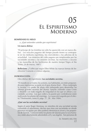 05
                            El Espiritismo
                                 Moderno
ROMPIENDO EL HIELO
    a. ¿Qué entienden ustedes por espiritismo?
   Un nuevo disfraz

   “El príncipe de las tinieblas tan sólo ha aparecido con un nuevo dis-
   fraz. Los oráculos paganos del tiempo pasado tienen su contrapar-
   te en los médiums espiritistas, los clarividentes y los adivinos de la
   actualidad. Los misterios del culto pagano son remplazados por las
   sociedades secretas y las sesiones secretas, las reuniones a oscuras
   y las maravillas de los hechiceros de nuestro tiempo“(Signs of the
   Times, 24 de marzo, 1887).

   Reflexione: ¿Cuáles son según Ellen White las nuevas formas de he-
   chicería? Comente si conoce algunas.

INTRODUCCIÓN
   Otro disfraz del espiritismo: Las sociedades secretas.
   “El mundo es un teatro; los actores, sus habitantes, se están preparan-
   do para representar su parte en el gran drama final… Dios contempla
   la escena...Un poder de abajo está trabajando para desarrollar las
   últimas grandes escenas del drama: Satanás viniendo como Cristo
   y obrando con todo engaño de iniquidad en los que se afilian a so-
   ciedades secretas. Los que ceden a la pasión por confederarse están
   realizando los planes del enemigo. La causa será seguida por el efec-
   to.”(Testimonies, tomo 8, págs. 27, 28. Año 1904).
   ¿Qué son las sociedades secretas?
   Según el autor Roger Morneau, ex miembro de una sociedad secreta
   convertido al adventismo, declara que éstas son sociedades en donde
   personas escogidas por altos poderes demoniacos sirven a los propósi-
   tos de Satanás. Conocen todos los planes de Satanás para la raza huma-
   na y están abiertamente adorándolo a él y sus ángeles. Son personas de
                                                    El Tiempo del Fin
                                                                      17
 