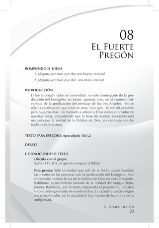 08
                                           El Fuerte
                                             Pregón
ROMPIENDO EL HIELO
    1.	¿Alguna vez tuvo que dar una buena noticia?
     2.	¿Alguna vez tuvo que dar una mala noticia?

INTRODUCCIÓN
   El fuerte pregón debe ser entendido, no sólo como parte de la pre-
   dicación del Evangelio, en forma general, sino, en el contexto Ad-
   ventista de la predicación del mensaje de los tres Ángeles. No es
   sólo la predicación que Jesús te ama, sino que, la verdad presente
   para nuestros días. Un llamado a adorar a Dios como el creador de
   nuestras vidas, entendiendo que la base de nuestra adoración está
   marcada por la verdad de la Palabra de Dios, en contraste con las
   tradiciones humanas.


TEXTO PARA ESTUDIO: Apocalipsis 18:1,2

DEBATE

I. CONOCIENDO EL TEXTO
     Discuta con el grupo:
     Salmo 119:105 ¿A qué se compara la Bibia?

     Para pensar: Sólo la verdad que sale de la Biblia puede iluminar
     las mentes de las personas con la predicación del Evangelio. Hoy
     se necesita mostrar la luz de la Palabra de Dios en todo el mundo.
     Babilonia, es un símbolo tomado de la ciudad del Antiguo Testa-
     mento. Babilonia, por lo tanto, representa el paganismo, idolatría
     y confusión que existe en nuestros días. En cuanto a temas religio-
     sos o espirituales, en la actualidad hay mucho de babilonia de la
     antigüedad.

                                                   El Tiempo del Fin
                                                                     23
 