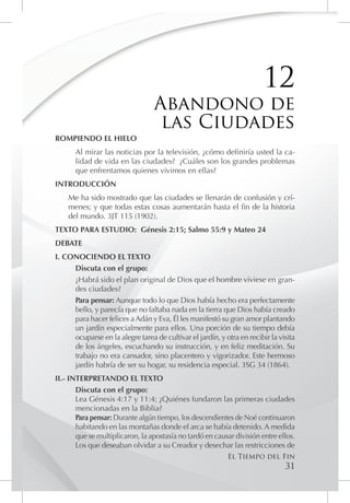 12
                                  Abandono de
                                   las Ciudades
ROMPIENDO EL HIELO
       Al mirar las noticias por la televisión, ¿cómo definiría usted la ca-
       lidad de vida en las ciudades? ¿Cuáles son los grandes problemas
       que enfrentamos quienes vivimos en ellas?
INTRODUCCIÓN
    Me ha sido mostrado que las ciudades se llenarán de confusión y crí-
    menes; y que todas estas cosas aumentarán hasta el fin de la historia
    del mundo. 3JT 115 (1902).
TEXTO PARA ESTUDIO: Génesis 2:15; Salmo 55:9 y Mateo 24
DEBATE
I. CONOCIENDO EL TEXTO
     Discuta con el grupo:
     ¿Habrá sido el plan original de Dios que el hombre viviese en gran-
     des ciudades?
     Para pensar: Aunque todo lo que Dios había hecho era perfectamente
     bello, y parecía que no faltaba nada en la tierra que Dios había creado
     para hacer felices a Adán y Eva, Él les manifestó su gran amor plantando
     un jardín especialmente para ellos. Una porción de su tiempo debía
     ocuparse en la alegre tarea de cultivar el jardín, y otra en recibir la visita
     de los ángeles, escuchando su instrucción, y en feliz meditación. Su
     trabajo no era cansador, sino placentero y vigorizador. Este hermoso
     jardín habría de ser su hogar, su residencia especial. 3SG 34 (1864).
II.- INTERPRETANDO EL TEXTO
       Discuta con el grupo:
       Lea Génesis 4:17 y 11:4; ¿Quiénes fundaron las primeras ciudades
       mencionadas en la Biblia?
       Para pensar: Durante algún tiempo, los descendientes de Noé continuaron
       habitando en las montañas donde el arca se había detenido. A medida
       que se multiplicaron, la apostasía no tardó en causar división entre ellos.
       Los que deseaban olvidar a su Creador y desechar las restricciones de
                                                           El Tiempo del Fin
                                                                               31
 