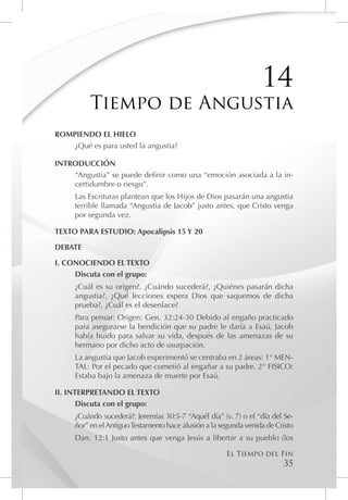 14
          Tiempo de Angustia
ROMPIENDO EL HIELO
    ¿Qué es para usted la angustia?

INTRODUCCIÓN
    “Angustia” se puede definir como una “emoción asociada a la in-
    certidumbre o riesgo”.
     Las Escrituras plantean que los Hijos de Dios pasarán una angustia
     terrible llamada “Angustia de Jacob” justo antes, que Cristo venga
     por segunda vez.

TEXTO PARA ESTUDIO: Apocalipsis 15 Y 20

DEBATE

I. CONOCIENDO EL TEXTO
     Discuta con el grupo:
     ¿Cuál es su origen?, ¿Cuándo sucederá?, ¿Quiénes pasarán dicha
     angustia?, ¿Qué lecciones espera Dios que saquemos de dicha
     prueba?, ¿Cuál es el desenlace?
     Para pensar: Origen: Gen. 32:24-30 Debido al engaño practicado
     para asegurarse la bendición que su padre le daría a Esaú, Jacob
     había huido para salvar su vida, después de las amenazas de su
     hermano por dicho acto de usurpación.
     La angustia que Jacob experimentó se centraba en 2 áreas: 1° MEN-
     TAL: Por el pecado que cometió al engañar a su padre. 2° FISICO:
     Estaba bajo la amenaza de muerte por Esaú.

II. INTERPRETANDO EL TEXTO
       Discuta con el grupo:
     ¿Cuándo sucederá?: Jeremías 30:5-7 “Aquél día” (v. 7) o el “día del Se-
     ñor” en el Antiguo Testamento hace alusión a la segunda venida de Cristo
     Dan. 12:1 Justo antes que venga Jesús a libertar a su pueblo (los

                                                      El Tiempo del Fin
                                                                         35
 