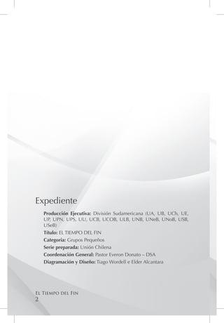 Expediente
    Producción Ejecutiva: División Sudamericana (UA, UB, UCh, UE,
    UP, UPN, UPS, UU, UCB, UCOB, ULB, UNB, UNeB, UNoB, USB,
    USeB)
    Título: EL TIEMPO DEL FIN
    Categoria: Grupos Pequeños
    Serie preparada: Unión Chilena
    Coordenación General: Pastor Everon Donato – DSA
    Diagramación y Diseño: Tiago Wordell e Elder Alcantara




El Tiempo del Fin
2
 