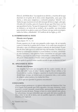 Elena G. de White dice: “Los sepulcros se abrirán, y muchos de los que
      duermen en el polvo de la tierra serán despertados, unos para vida
      eterna, y otros para vergüenza y confusión perpetua’ (Daniel 12:2).
      Todos los que murieron en la fe del mensaje del tercer ángel, salen glo-
      rificados de la tumba, para oír el pacto de paz que Dios hace con los
      que guardaron Su ley, ‘los que le traspasaron’ (Apocalipsis 1:7), los que
      se mofaron y se rieron de su verdad y de su pueblo, son resucitados
      para mirarle en su gloria y para ver el honor con que serán recompen-
      sados los fieles y obedientes”. El Conflicto de los Siglos, p. 695.

II. INTERPRETANDO EL TEXTO
       Discuta con el grupo:
       Apocalipsis 19: 11, 14
       Pronto aparece en el este una pequeña nube negra, de un tamaño
       como la mitad de la palma de la mano. Es la nube que envuelve al
       Salvador y que a la distancia parece rodeada de obscuridad. El pue-
       blo de Dios sabe que es la señal del Hijo del hombre. En silencio so-
       lemne la contemplan mientras va acercándose a la tierra, volviéndo-
       se más luminosa y más gloriosa hasta convertirse en una gran nube
       blanca, cuya base es como fuego consumidor, y sobre ella el arco iris
       del pacto. Jesús marcha al frente como un gran conquistador.
       ¿Con quién le gustaría estar cuando suceda lo que acabamos de leer?

III.- APLICANDO EL TEXTO
       Discuta con el grupo:
       Los ángeles “juntarán sus escogidos de los cuatro vientos, de un
       cabo del cielo hasta el otro.” Santos ángeles llevan niñitos a los
       brazos de sus madres. Amigos, a quienes la muerte tenía separados
       desde largo tiempo, se reúnen para no separarse más, y con cantos
       de alegría suben juntos a la ciudad de Dios.
       a.	¿Con qué ser querido le gustaría encontrarse?

CONCLUSIÓN
  ¡Qué privilegio pertenecer a la Iglesia Adventista del Séptimo Día! Ese
  es el regalo más grande que Dios aguarda a los que murieron, viven,
  morirán y vivirán, amando, anunciando, apresurando y aguardando la
  Segunda Venida de Jesús. Porque si bien es cierto habrán más salvos,
  los adventistas, los que entienden que son parte del único pueblo de
  Dios sobre la faz de la tierra, son un pueblo especial y tendrán una
  resurrección especial.

El Tiempo del fin
42
 