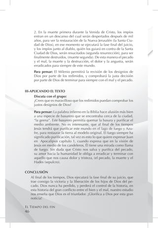 2. En la muerte primera durante la Venida de Cristo, los impíos
      entran en un descanso del cual serán despertados después de mil
      años, para ver la restauración de la Nueva Jerusalén (la Santa Ciu-
      dad de Dios), en ese momento se ejecutará la fase final del juicio,
      y los impíos junto al diablo, quién los guiará en contra de la Santa
      Ciudad de Dios, serán resucitados (segunda resurrección), para ser
      finalmente destruidos, (muerte segunda). De esta manera el pecado
      y el mal, la muerte y la destrucción, el dolor y la angustia, serán
      erradicados para siempre de este mundo.
      Para pensar: El Milenio permitirá la revisión de los designios de
      Dios por parte de los redimidos, y comprobará la justa decisión
      por parte de Dios de terminar para siempre con el mal y el pecado.


III-APLICANDO EL TEXTO
      Discuta con el grupo:
      ¿Crees que es maravilloso que los redimidos puedan comprobar los
      justos designios de Dios?

      Para pensar: La palabra infierno en la Biblia hace alusión más bien
      a una especie de basurero que se encontraba cerca de la ciudad,
      “la geena”. Este basurero permitía quemar la basura y purificar el
      medio ambiente. No es interesante, que al final de los tiempos
      Jesús tendrá que purificar este mundo en el lago de fuego y Azu-
      fre, para restaurar la tierra al modelo original. El fuego siempre ha
      significado purificación, tal vez es esto lo que quiere expresar Juan
      en Apocalipsis capítulo 1, cuando expresa que en la visión de
      Jesús en medio de los candeleros, Él tiene una mirada como llama
      de fuego. Sin duda que Cristo nos salva y purifica del pecado,
      su amor hacia la humanidad le obliga a erradicar y terminar con
      aquello que nos causa dolor y tristeza, (el pecado, la muerte y el
      Hades (sepulcro).

CONCLUSIÓN
  Al final de los tiempos, Dios ejecutará la fase final de su juicio, que
  trae consigo la victoria y la liberación de los hijos de Dios del pe-
  cado. Dios nunca ha perdido, y perderá el control de la historia, en
  esta historia del gran conflicto entre el bien y el mal, nuestro estudio
  nos enseña que Dios es el triunfador. ¡Glorifica a Dios por esta gran
  noticia!

El Tiempo del fin
46
 