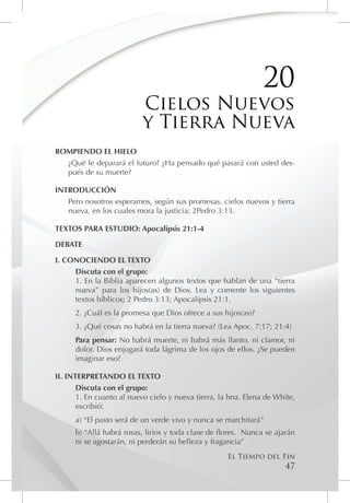 20
                           Cielos Nuevos
                           y Tierra Nueva
ROMPIENDO EL HIELO
  ¿Qué le deparará el futuro? ¿Ha pensado qué pasará con usted des-
  pués de su muerte?

INTRODUCCIÓN
   Pero nosotros esperamos, según sus promesas, cielos nuevos y tierra
   nueva, en los cuales mora la justicia; 2Pedro 3:13.

TEXTOS PARA ESTUDIO: Apocalipsis 21:1-4

DEBATE

I. CONOCIENDO EL TEXTO
     Discuta con el grupo:
     1. En la Biblia aparecen algunos textos que hablan de una “tierra
     nueva” para los hijos(as) de Dios. Lea y comente los siguientes
     textos bíblicos; 2 Pedro 3:13; Apocalipsis 21:1.
      2. ¿Cuál es la promesa que Dios ofrece a sus hijos(as)?
      3. ¿Qué cosas no habrá en la tierra nueva? (Lea Apoc. 7:17; 21:4)
      Para pensar: No habrá muerte, ni habrá más llanto, ni clamor, ni
      dolor. Dios enjugará toda lágrima de los ojos de ellos. ¿Se pueden
      imaginar eso?

II. INTERPRETANDO EL TEXTO
       Discuta con el grupo:
       1. En cuanto al nuevo cielo y nueva tierra, la hna. Elena de White,
       escribió:
      a) “El pasto será de un verde vivo y nunca se marchitará”
      b) “Allá habrá rosas, lirios y toda clase de flores. Nunca se ajarán
      ni se agostarán, ni perderán su belleza y fragancia”
                                                     El Tiempo del Fin
                                                                       47
 