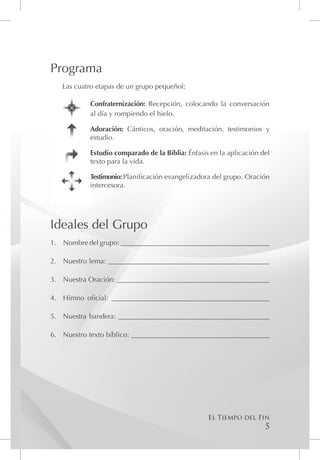 Programa
   Las cuatro etapas de un grupo pequeñol:

            Confraternización: Recepción, colocando la conversación
            al día y rompiendo el hielo.

            Adoración: Cánticos, oración, meditación, testimonios y
            estudio.

            Estudio comparado de la Biblia: Énfasis en la aplicación del
            texto para la vida.

            Testimonio: Planificación evangelizadora del grupo. Oración
            intercesora.




Ideales del Grupo
1.	 Nombre del grupo: __________________________________________

2.	 Nuestro lema: ______________________________________________

3.	 Nuestra Oración: ___________________________________________

4.	 Himno oficial: _____________________________________________

5.	 Nuestra bandera: ___________________________________________

6.	 Nuestro texto bíblico: _______________________________________




                                                   El Tiempo del Fin
                                                                      5
 