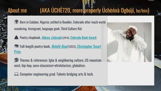 About me (AKA ÚCHÈ720, more properly Úchèńnà Ogbújí, he/him)
🌍 Born in Calabar, Nigeria; settled in Boulder, Colorado afte...