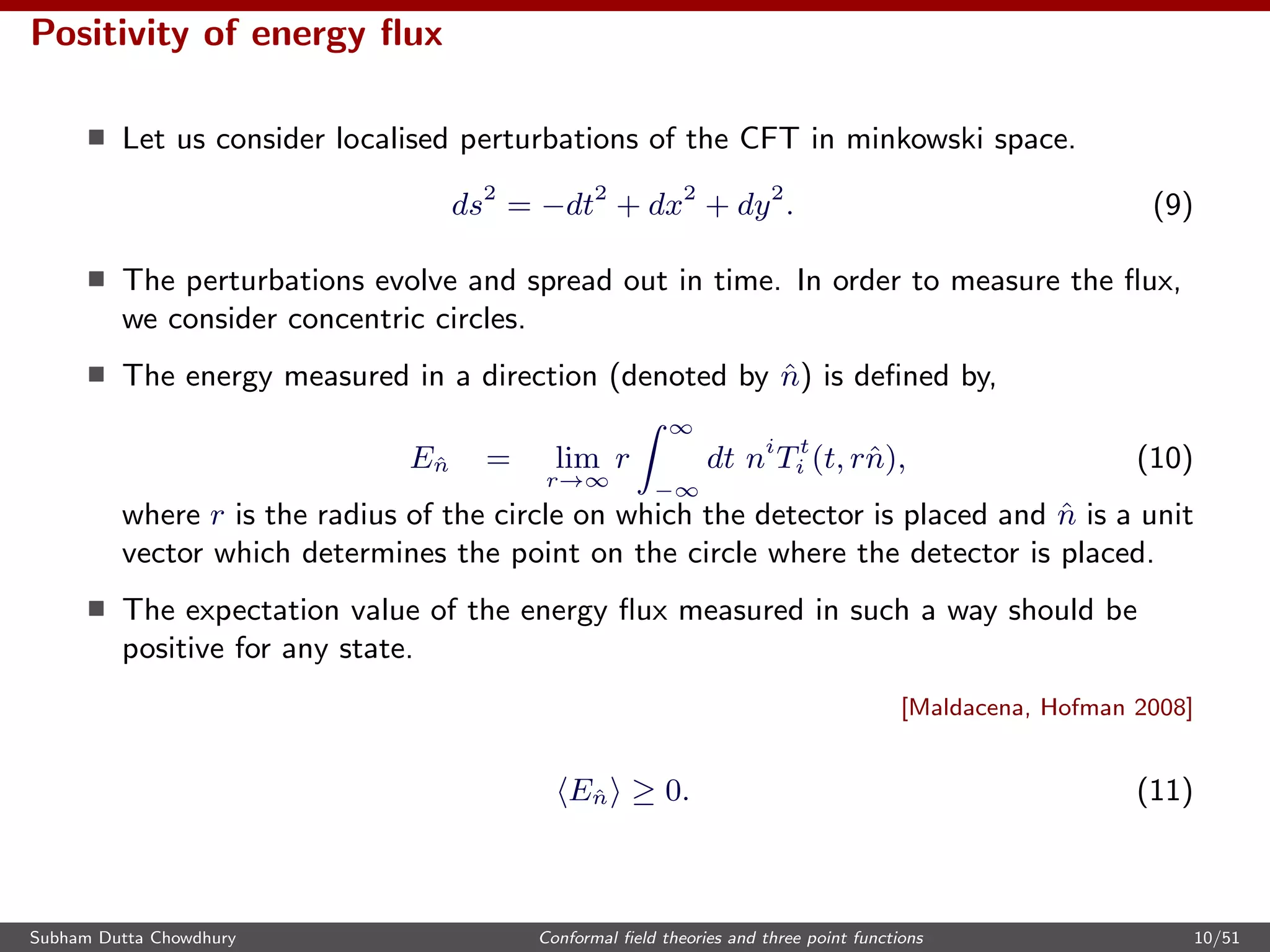 Positivity of energy ﬂux
Let us consider localised perturbations of the CFT in minkowski space.
ds2
= −dt2
+ dx2
+ dy2
. (9)
The perturbations evolve and spread out in time. In order to measure the ﬂux,
we consider concentric circles.
The energy measured in a direction (denoted by ˆn) is deﬁned by,
Eˆn = lim
r→∞
r
∞
−∞
dt ni
Tt
i (t, rˆn), (10)
where r is the radius of the circle on which the detector is placed and ˆn is a unit
vector which determines the point on the circle where the detector is placed.
The expectation value of the energy ﬂux measured in such a way should be
positive for any state.
[Maldacena, Hofman 2008]
Eˆn ≥ 0. (11)
Subham Dutta Chowdhury Conformal ﬁeld theories and three point functions 10/51
 