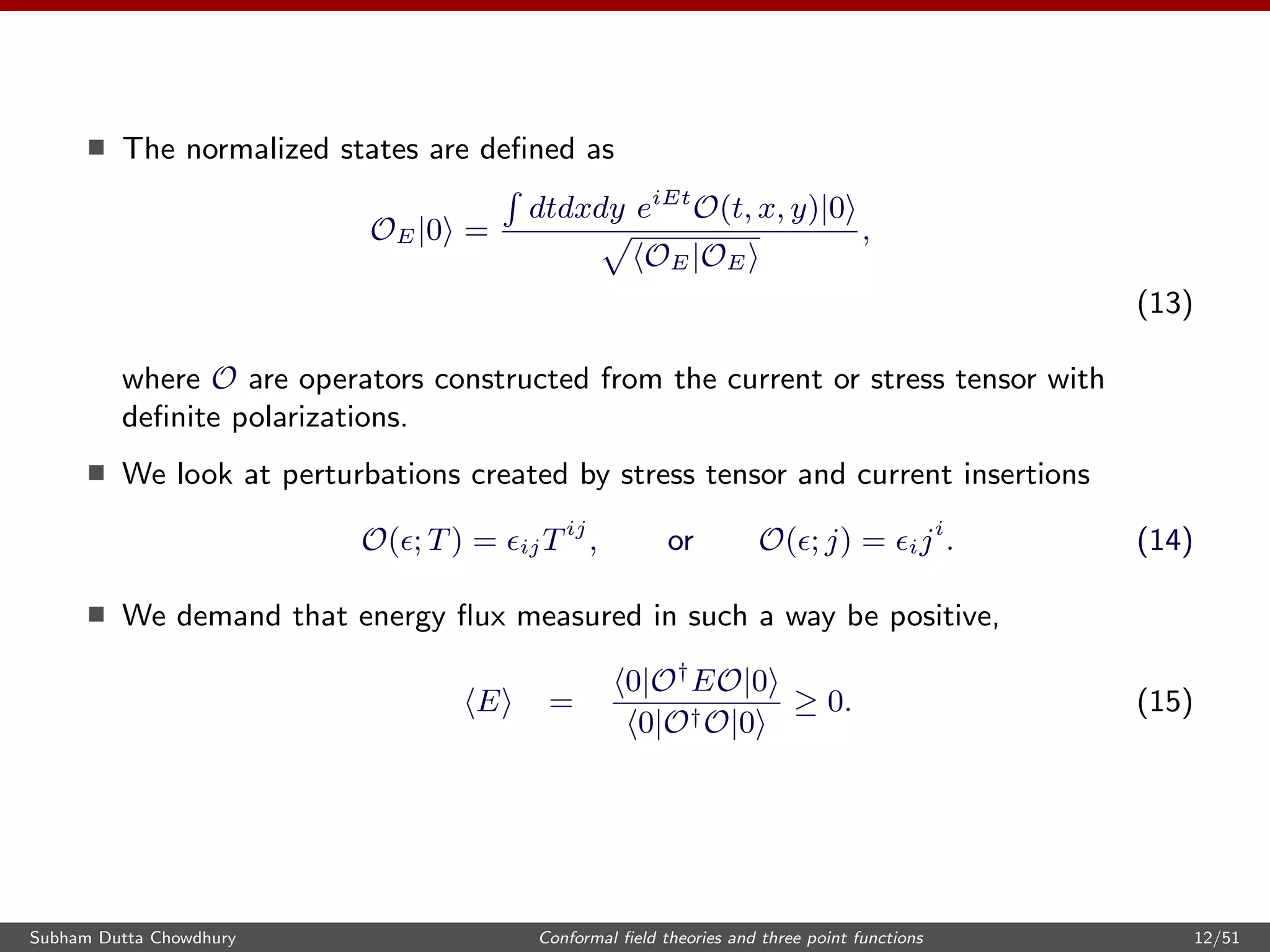 The normalized states are deﬁned as
OE|0 =
dtdxdy eiEt
O(t, x, y)|0
OE|OE
,
(13)
where O are operators constructed from the current or stress tensor with
deﬁnite polarizations.
We look at perturbations created by stress tensor and current insertions
O( ; T) = ijTij
, or O( ; j) = iji
. (14)
We demand that energy ﬂux measured in such a way be positive,
E =
0|O†
EO|0
0|O†O|0
≥ 0. (15)
Subham Dutta Chowdhury Conformal ﬁeld theories and three point functions 12/51
 