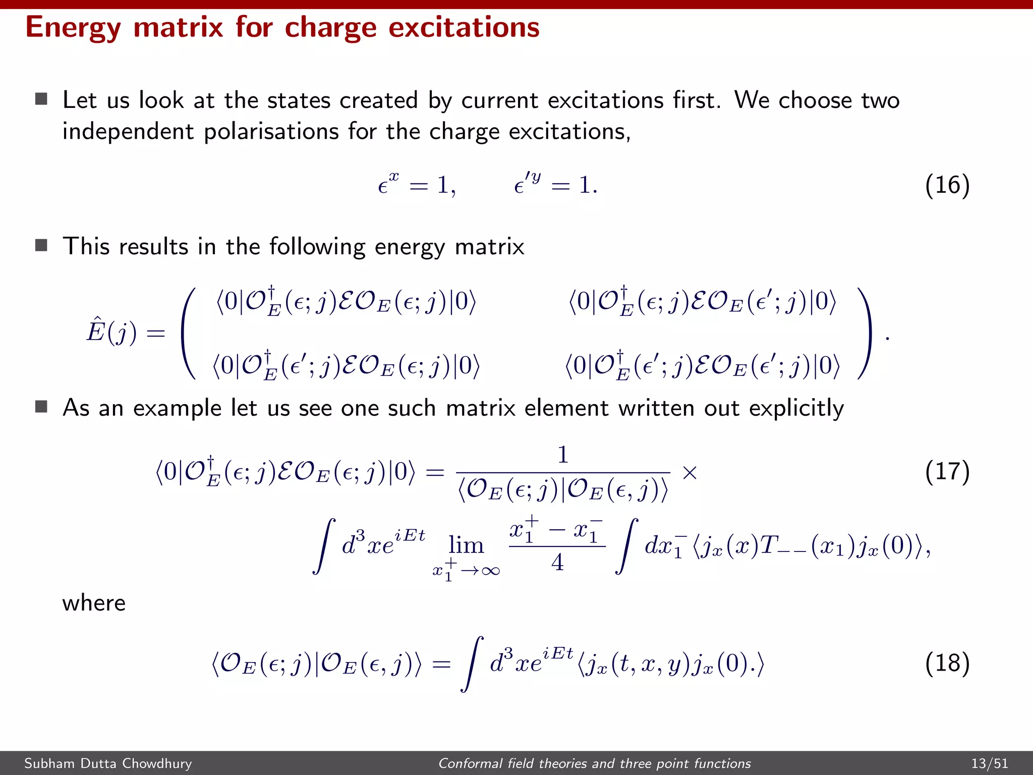 Energy matrix for charge excitations
Let us look at the states created by current excitations ﬁrst. We choose two
independent polarisations for the charge excitations,
x
= 1, y
= 1. (16)
This results in the following energy matrix
ˆE(j) =


0|O†
E( ; j)EOE( ; j)|0 0|O†
E( ; j)EOE( ; j)|0
0|O†
E( ; j)EOE( ; j)|0 0|O†
E( ; j)EOE( ; j)|0

 .
As an example let us see one such matrix element written out explicitly
0|O†
E( ; j)EOE( ; j)|0 =
1
OE( ; j)|OE( , j)
× (17)
d3
xeiEt
lim
x+
1 →∞
x+
1 − x−
1
4
dx−
1 jx(x)T−−(x1)jx(0) ,
where
OE( ; j)|OE( , j) = d3
xeiEt
jx(t, x, y)jx(0). (18)
Subham Dutta Chowdhury Conformal ﬁeld theories and three point functions 13/51
 