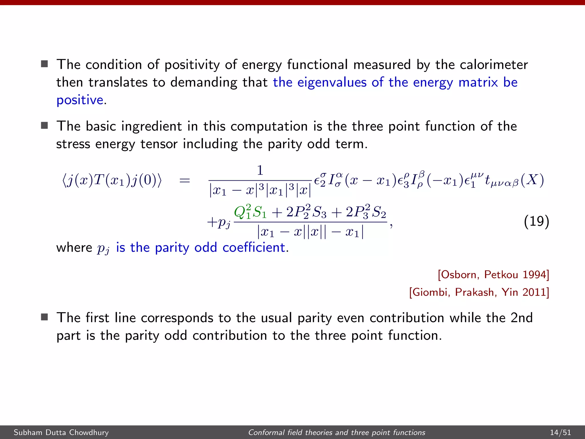 The condition of positivity of energy functional measured by the calorimeter
then translates to demanding that the eigenvalues of the energy matrix be
positive.
The basic ingredient in this computation is the three point function of the
stress energy tensor including the parity odd term.
j(x)T(x1)j(0) =
1
|x1 − x|3|x1|3|x|
σ
2 Iα
σ (x − x1) ρ
3Iβ
ρ (−x1) µν
1 tµναβ(X)
+pj
Q2
1S1 + 2P2
2 S3 + 2P2
3 S2
|x1 − x||x|| − x1|
, (19)
where pj is the parity odd coeﬃcient.
[Osborn, Petkou 1994]
[Giombi, Prakash, Yin 2011]
The ﬁrst line corresponds to the usual parity even contribution while the 2nd
part is the parity odd contribution to the three point function.
Subham Dutta Chowdhury Conformal ﬁeld theories and three point functions 14/51
 