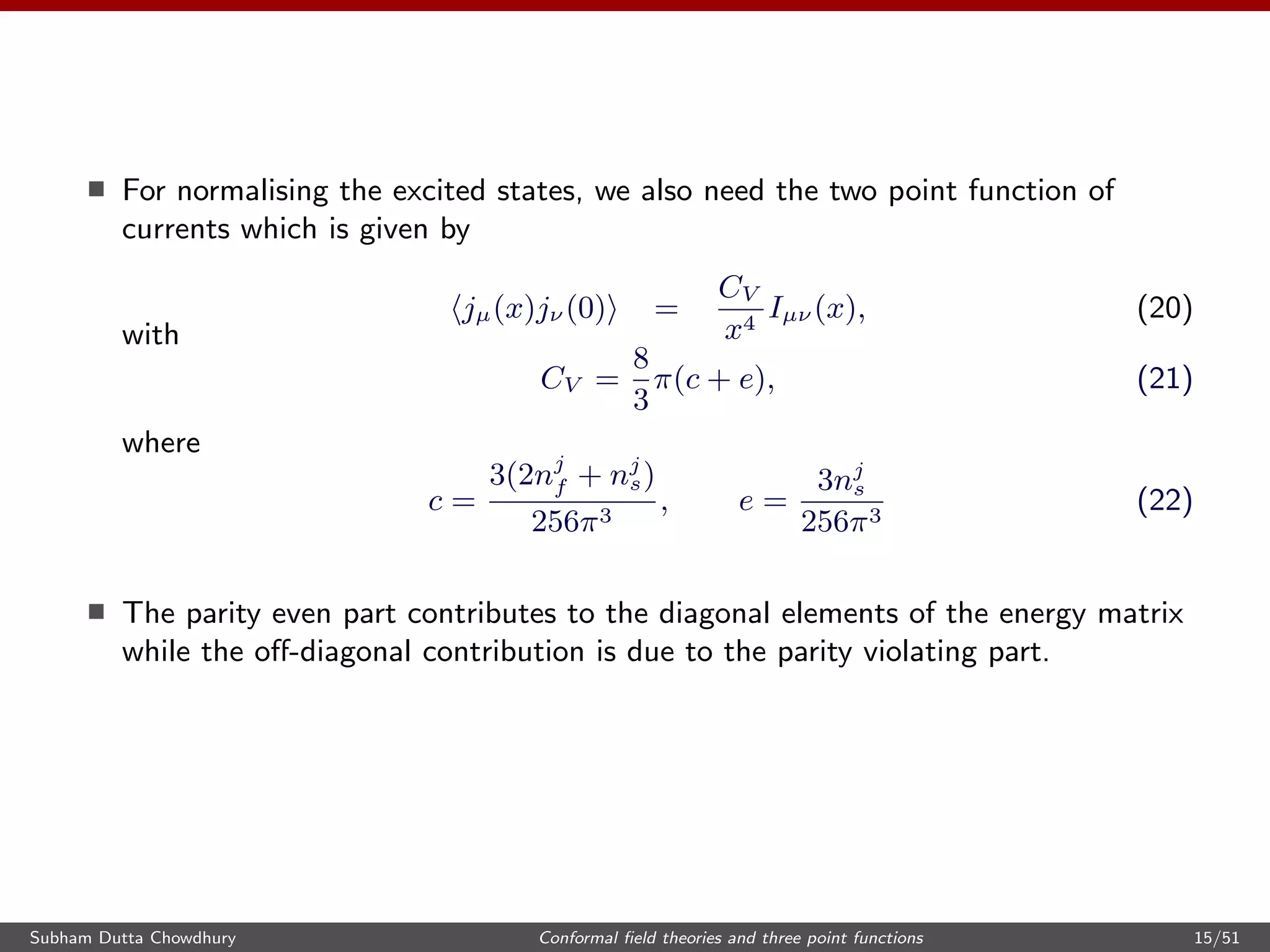 For normalising the excited states, we also need the two point function of
currents which is given by
jµ(x)jν (0) =
CV
x4
Iµν (x), (20)
with
CV =
8
3
π(c + e), (21)
where
c =
3(2nj
f + nj
s)
256π3
, e =
3nj
s
256π3
(22)
The parity even part contributes to the diagonal elements of the energy matrix
while the oﬀ-diagonal contribution is due to the parity violating part.
Subham Dutta Chowdhury Conformal ﬁeld theories and three point functions 15/51
 