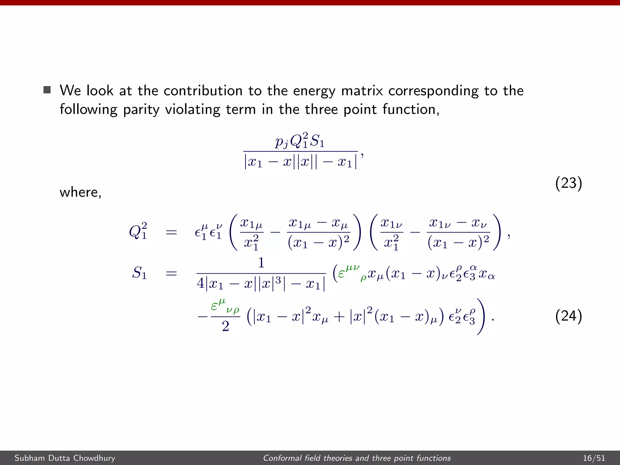 We look at the contribution to the energy matrix corresponding to the
following parity violating term in the three point function,
pjQ2
1S1
|x1 − x||x|| − x1|
,
(23)
where,
Q2
1 = µ
1
ν
1
x1µ
x2
1
−
x1µ − xµ
(x1 − x)2
x1ν
x2
1
−
x1ν − xν
(x1 − x)2
,
S1 =
1
4|x1 − x||x|3| − x1|
εµν
ρxµ(x1 − x)ν
ρ
2
α
3 xα
−
εµ
νρ
2
|x1 − x|2
xµ + |x|2
(x1 − x)µ
ν
2
ρ
3 . (24)
Subham Dutta Chowdhury Conformal ﬁeld theories and three point functions 16/51
 