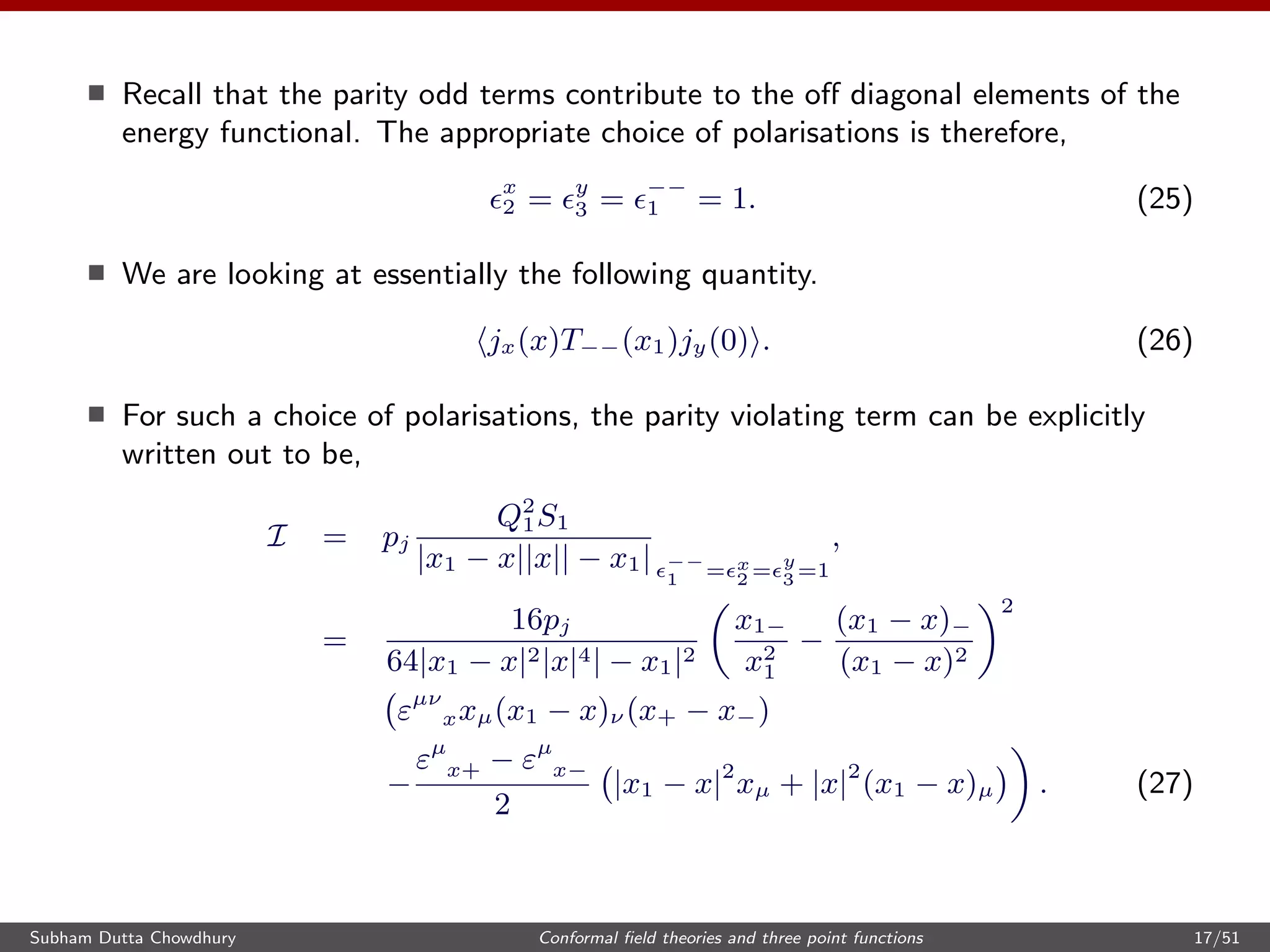 Recall that the parity odd terms contribute to the oﬀ diagonal elements of the
energy functional. The appropriate choice of polarisations is therefore,
x
2 = y
3 = −−
1 = 1. (25)
We are looking at essentially the following quantity.
jx(x)T−−(x1)jy(0) . (26)
For such a choice of polarisations, the parity violating term can be explicitly
written out to be,
I = pj
Q2
1S1
|x1 − x||x|| − x1| −−
1 = x
2 =
y
3 =1
,
=
16pj
64|x1 − x|2|x|4| − x1|2
x1−
x2
1
−
(x1 − x)−
(x1 − x)2
2
εµν
xxµ(x1 − x)ν (x+ − x−)
−
εµ
x+ − εµ
x−
2
|x1 − x|2
xµ + |x|2
(x1 − x)µ . (27)
Subham Dutta Chowdhury Conformal ﬁeld theories and three point functions 17/51
 
