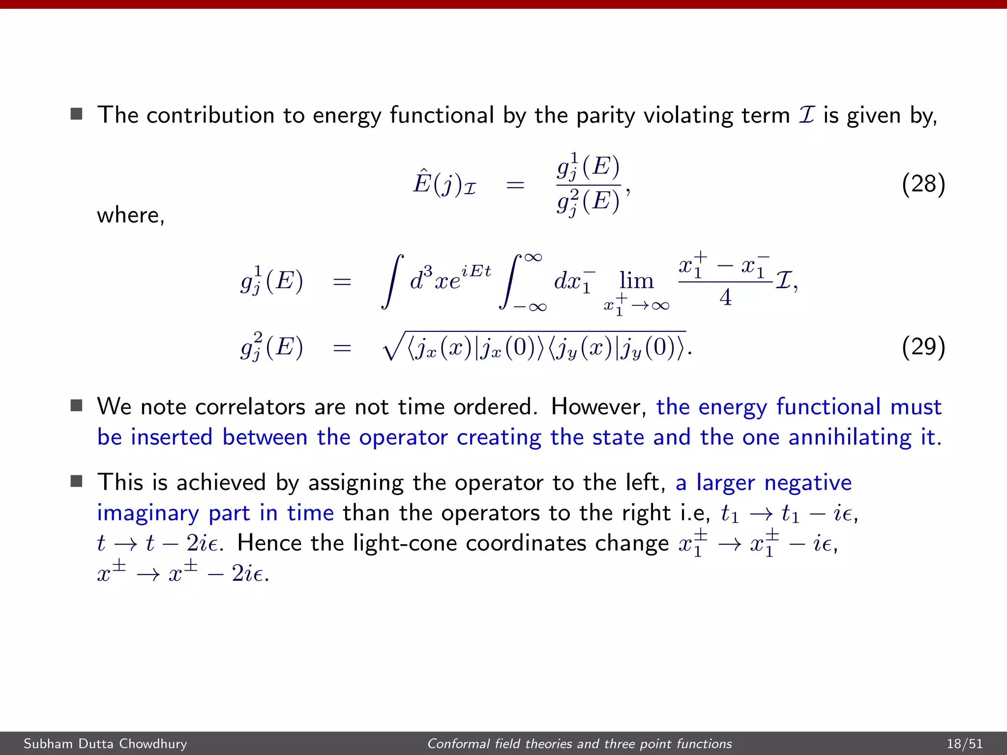 The contribution to energy functional by the parity violating term I is given by,
ˆE(j)I =
g1
j (E)
g2
j (E)
, (28)
where,
g1
j (E) = d3
xeiEt
∞
−∞
dx−
1 lim
x+
1 →∞
x+
1 − x−
1
4
I,
g2
j (E) = jx(x)|jx(0) jy(x)|jy(0) . (29)
We note correlators are not time ordered. However, the energy functional must
be inserted between the operator creating the state and the one annihilating it.
This is achieved by assigning the operator to the left, a larger negative
imaginary part in time than the operators to the right i.e, t1 → t1 − i ,
t → t − 2i . Hence the light-cone coordinates change x±
1 → x±
1 − i ,
x±
→ x±
− 2i .
Subham Dutta Chowdhury Conformal ﬁeld theories and three point functions 18/51
 