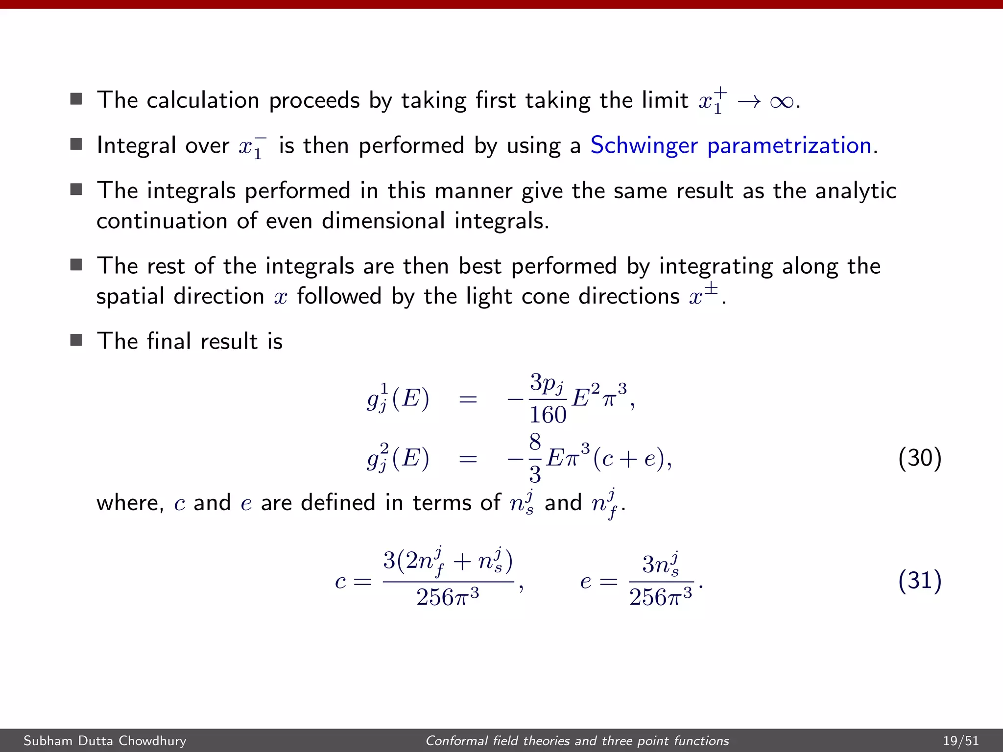 The calculation proceeds by taking ﬁrst taking the limit x+
1 → ∞.
Integral over x−
1 is then performed by using a Schwinger parametrization.
The integrals performed in this manner give the same result as the analytic
continuation of even dimensional integrals.
The rest of the integrals are then best performed by integrating along the
spatial direction x followed by the light cone directions x±
.
The ﬁnal result is
g1
j (E) = −
3pj
160
E2
π3
,
g2
j (E) = −
8
3
Eπ3
(c + e), (30)
where, c and e are deﬁned in terms of nj
s and nj
f .
c =
3(2nj
f + nj
s)
256π3
, e =
3nj
s
256π3
. (31)
Subham Dutta Chowdhury Conformal ﬁeld theories and three point functions 19/51
 