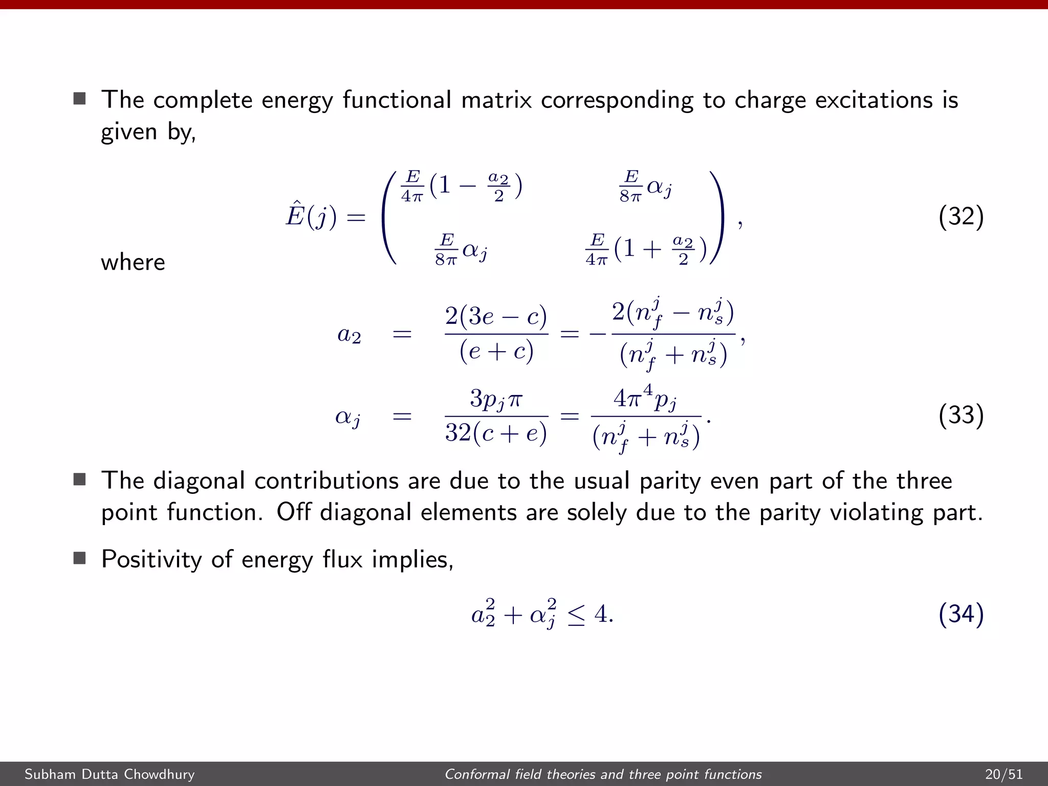 The complete energy functional matrix corresponding to charge excitations is
given by,
ˆE(j) =


E
4π
(1 − a2
2
) E
8π
αj
E
8π
αj
E
4π
(1 + a2
2
)

 , (32)
where
a2 =
2(3e − c)
(e + c)
= −
2(nj
f − nj
s)
(nj
f + nj
s)
,
αj =
3pjπ
32(c + e)
=
4π4
pj
(nj
f + nj
s)
. (33)
The diagonal contributions are due to the usual parity even part of the three
point function. Oﬀ diagonal elements are solely due to the parity violating part.
Positivity of energy ﬂux implies,
a2
2 + α2
j ≤ 4. (34)
Subham Dutta Chowdhury Conformal ﬁeld theories and three point functions 20/51
 