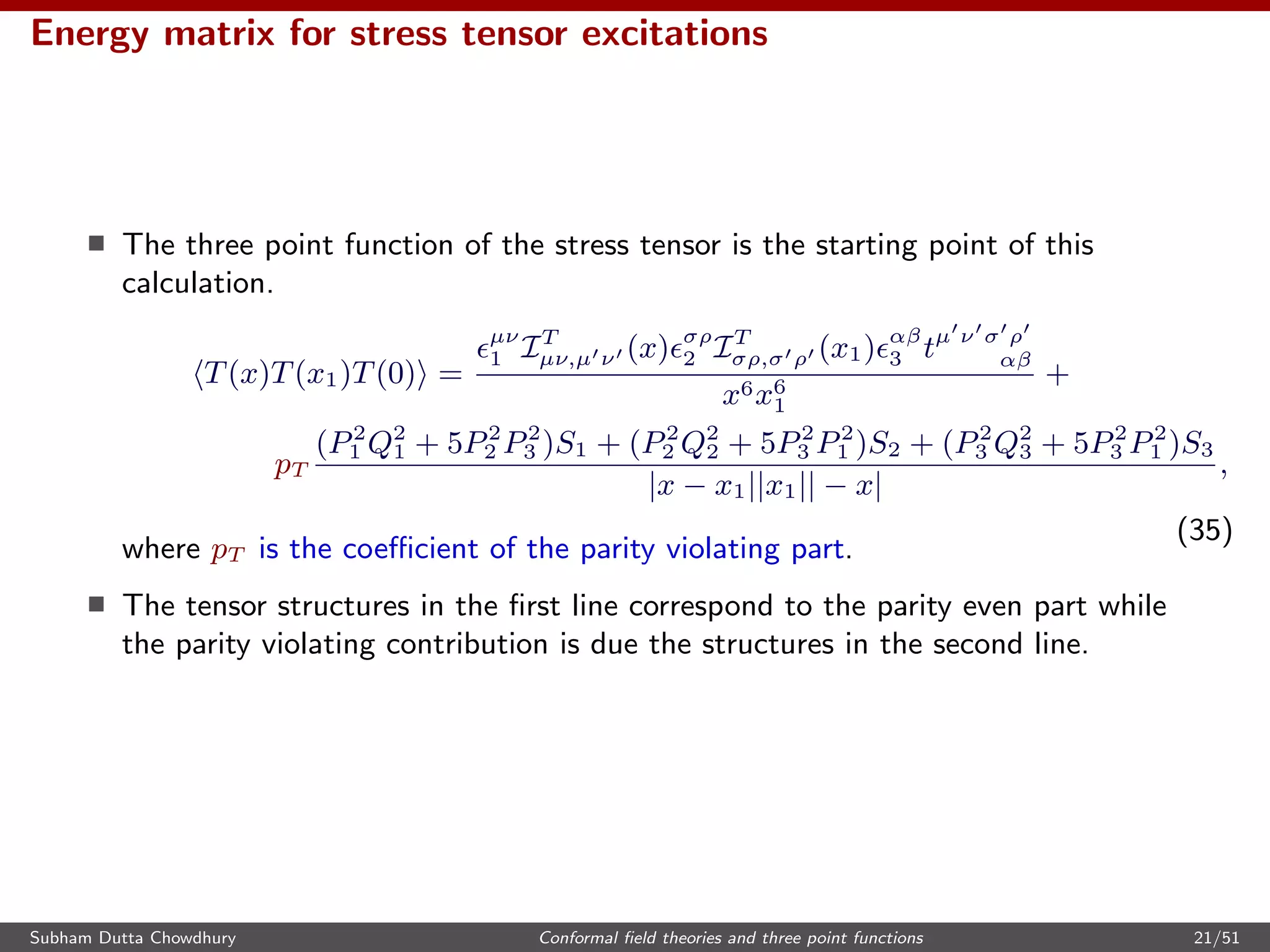 Energy matrix for stress tensor excitations
The three point function of the stress tensor is the starting point of this
calculation.
T(x)T(x1)T(0) =
µν
1 IT
µν,µ ν (x) σρ
2 IT
σρ,σ ρ (x1) αβ
3 tµ ν σ ρ
αβ
x6x6
1
+
pT
(P2
1 Q2
1 + 5P2
2 P2
3 )S1 + (P2
2 Q2
2 + 5P2
3 P2
1 )S2 + (P2
3 Q2
3 + 5P2
3 P2
1 )S3
|x − x1||x1|| − x|
,
(35)
where pT is the coeﬃcient of the parity violating part.
The tensor structures in the ﬁrst line correspond to the parity even part while
the parity violating contribution is due the structures in the second line.
Subham Dutta Chowdhury Conformal ﬁeld theories and three point functions 21/51
 
