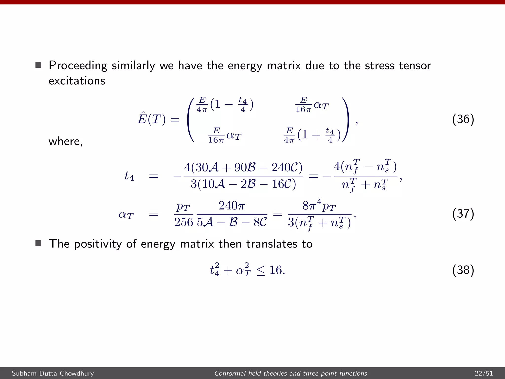 Proceeding similarly we have the energy matrix due to the stress tensor
excitations
ˆE(T) =


E
4π
(1 − t4
4
) E
16π
αT
E
16π
αT
E
4π
(1 + t4
4
)

 , (36)
where,
t4 = −
4(30A + 90B − 240C)
3(10A − 2B − 16C)
= −
4(nT
f − nT
s )
nT
f + nT
s
,
αT =
pT
256
240π
5A − B − 8C
=
8π4
pT
3(nT
f + nT
s )
. (37)
The positivity of energy matrix then translates to
t2
4 + α2
T ≤ 16. (38)
Subham Dutta Chowdhury Conformal ﬁeld theories and three point functions 22/51
 