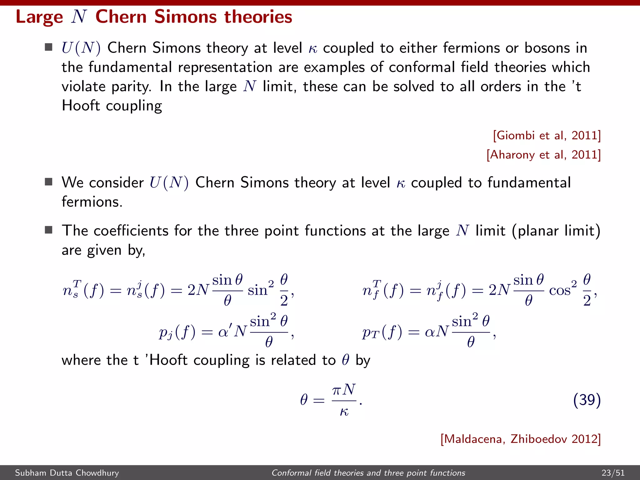 Large N Chern Simons theories
U(N) Chern Simons theory at level κ coupled to either fermions or bosons in
the fundamental representation are examples of conformal ﬁeld theories which
violate parity. In the large N limit, these can be solved to all orders in the ’t
Hooft coupling
[Giombi et al, 2011]
[Aharony et al, 2011]
We consider U(N) Chern Simons theory at level κ coupled to fundamental
fermions.
The coeﬃcients for the three point functions at the large N limit (planar limit)
are given by,
nT
s (f) = nj
s(f) = 2N
sin θ
θ
sin2 θ
2
, nT
f (f) = nj
f (f) = 2N
sin θ
θ
cos2 θ
2
,
pj(f) = α N
sin2
θ
θ
, pT (f) = αN
sin2
θ
θ
,
where the t ’Hooft coupling is related to θ by
θ =
πN
κ
. (39)
[Maldacena, Zhiboedov 2012]
Subham Dutta Chowdhury Conformal ﬁeld theories and three point functions 23/51
 