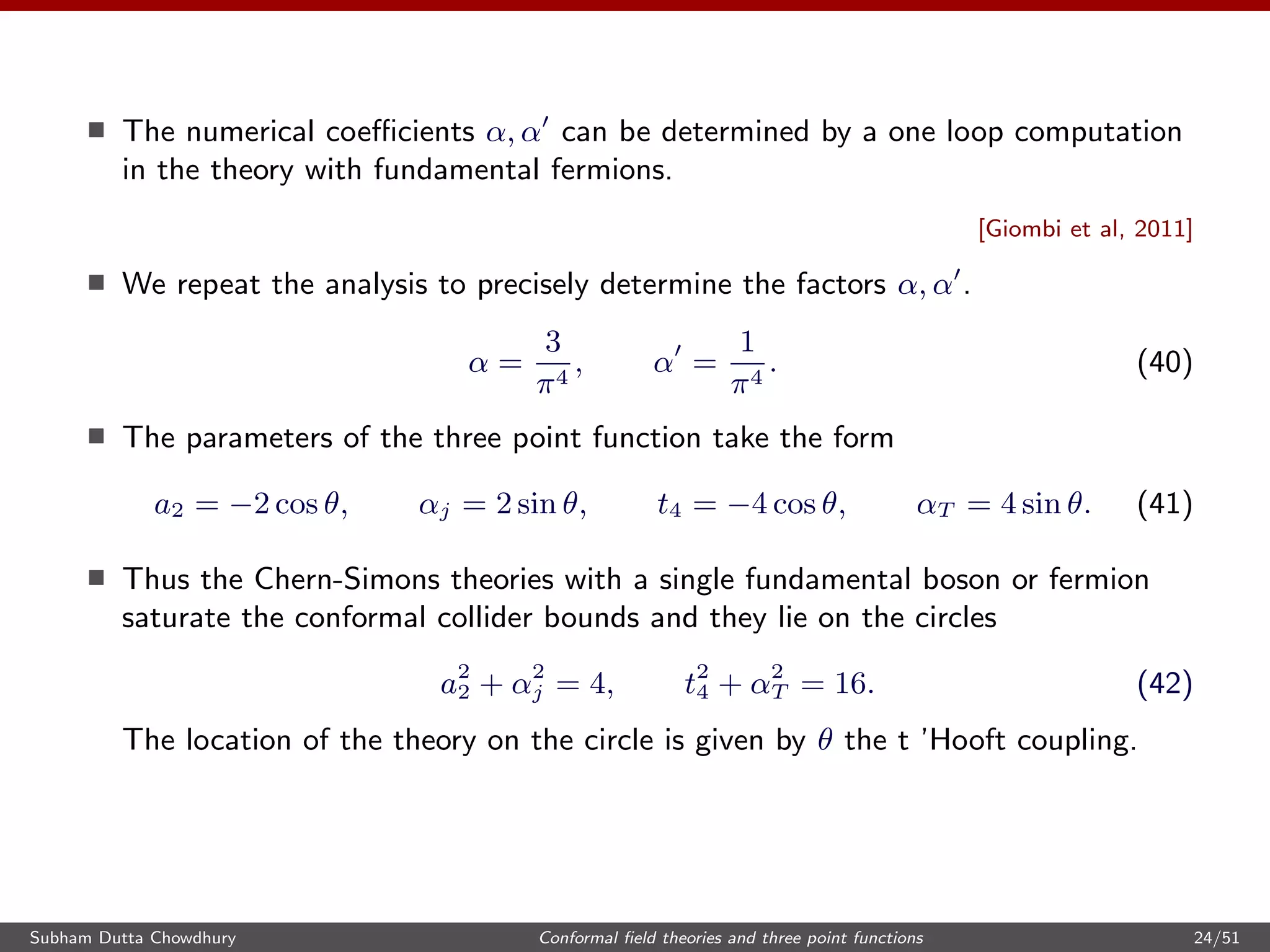 The numerical coeﬃcients α, α can be determined by a one loop computation
in the theory with fundamental fermions.
[Giombi et al, 2011]
We repeat the analysis to precisely determine the factors α, α .
α =
3
π4
, α =
1
π4
. (40)
The parameters of the three point function take the form
a2 = −2 cos θ, αj = 2 sin θ, t4 = −4 cos θ, αT = 4 sin θ. (41)
Thus the Chern-Simons theories with a single fundamental boson or fermion
saturate the conformal collider bounds and they lie on the circles
a2
2 + α2
j = 4, t2
4 + α2
T = 16. (42)
The location of the theory on the circle is given by θ the t ’Hooft coupling.
Subham Dutta Chowdhury Conformal ﬁeld theories and three point functions 24/51
 